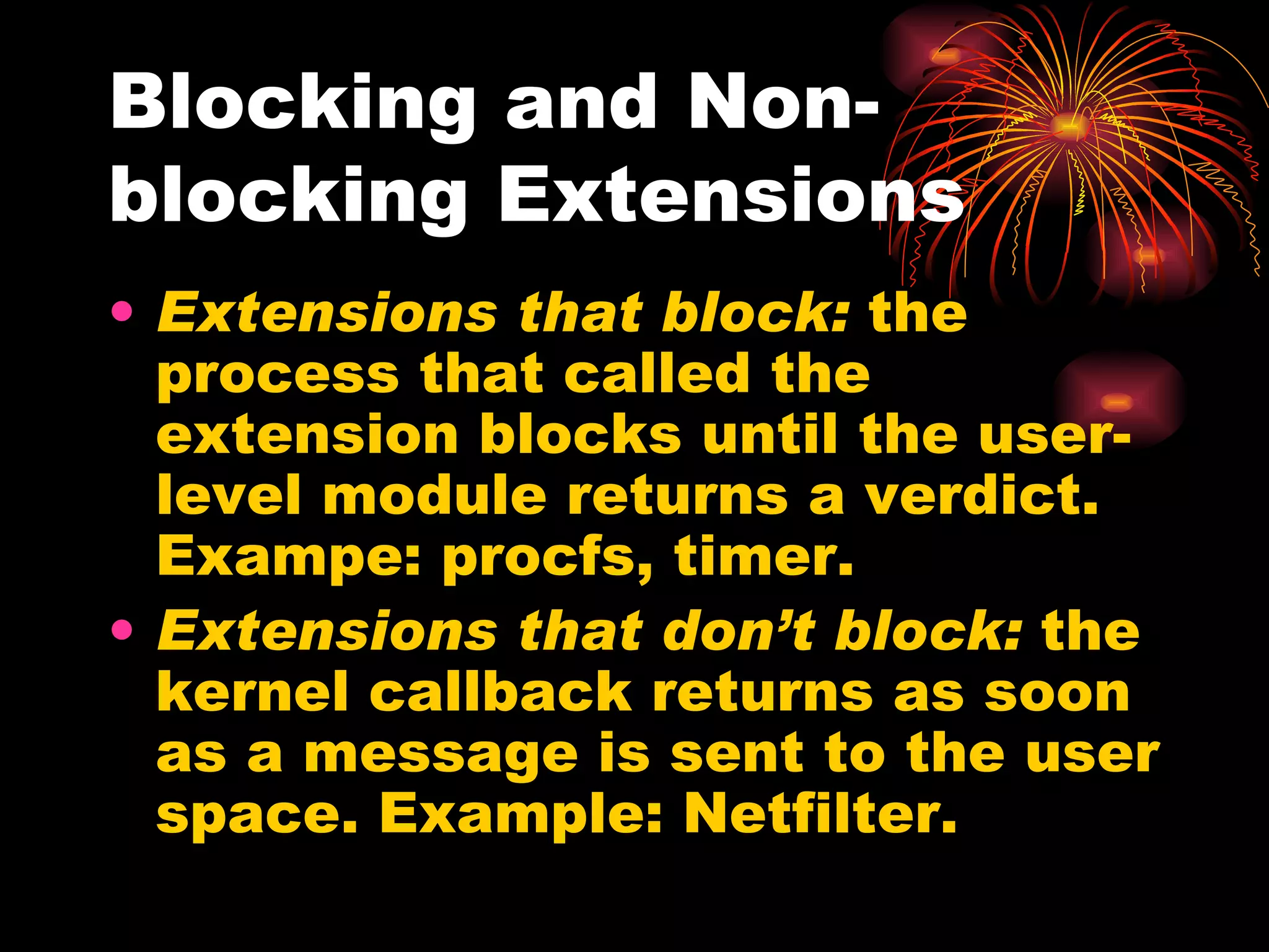 Blocking and Non-blocking Extensions Extensions that block:  the process that called the extension blocks until the user-level module returns a verdict. Exampe: procfs, timer. Extensions that don’t block:  the kernel callback returns as soon as a message is sent to the user space. Example: Netfilter. 