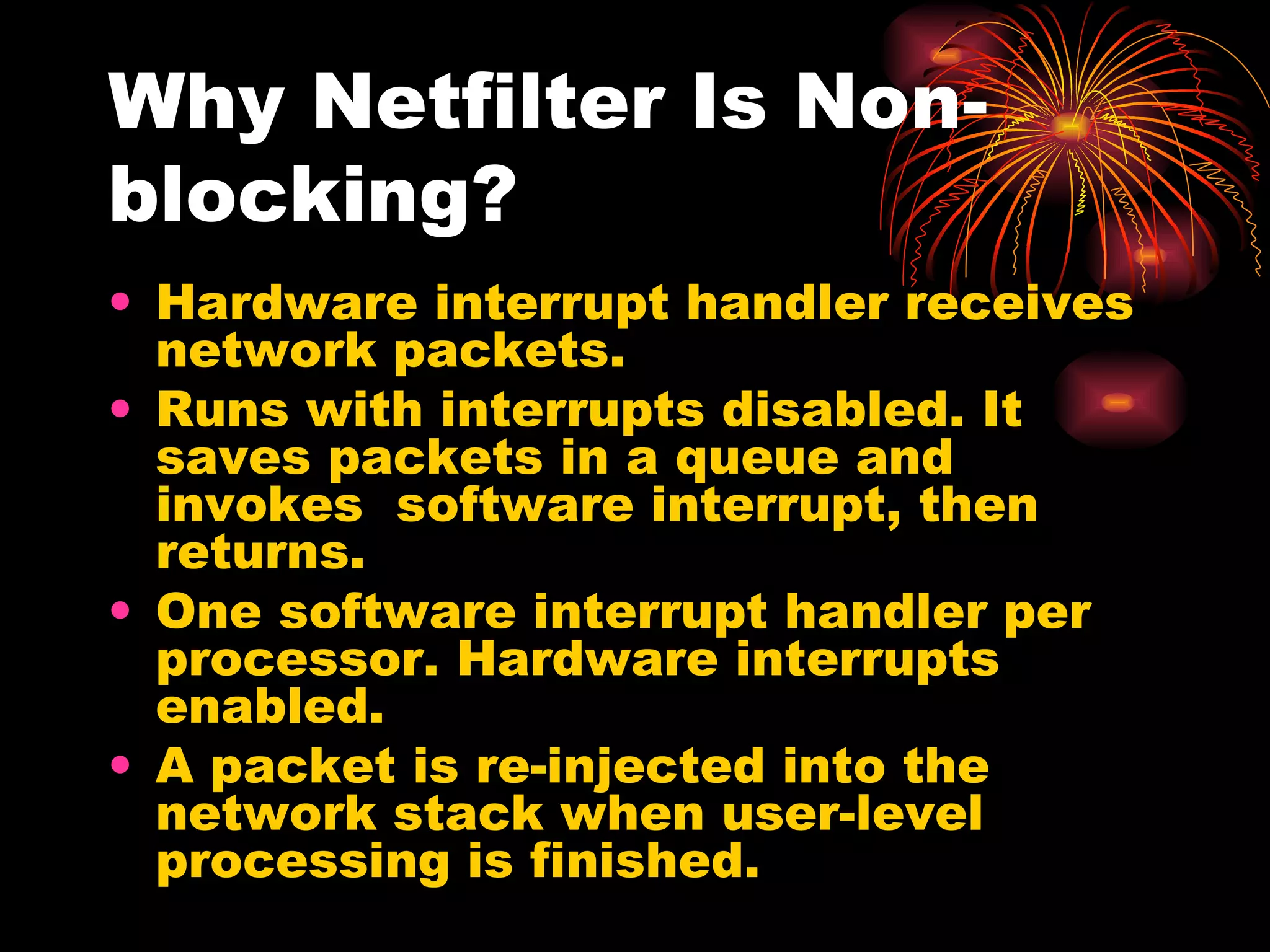 Why Netfilter Is Non-blocking? Hardware interrupt handler receives network packets. Runs with interrupts disabled. It saves packets in a queue and invokes  software interrupt, then returns. One software interrupt handler per processor. Hardware interrupts enabled. A packet is re-injected into the network stack when user-level processing is finished. 