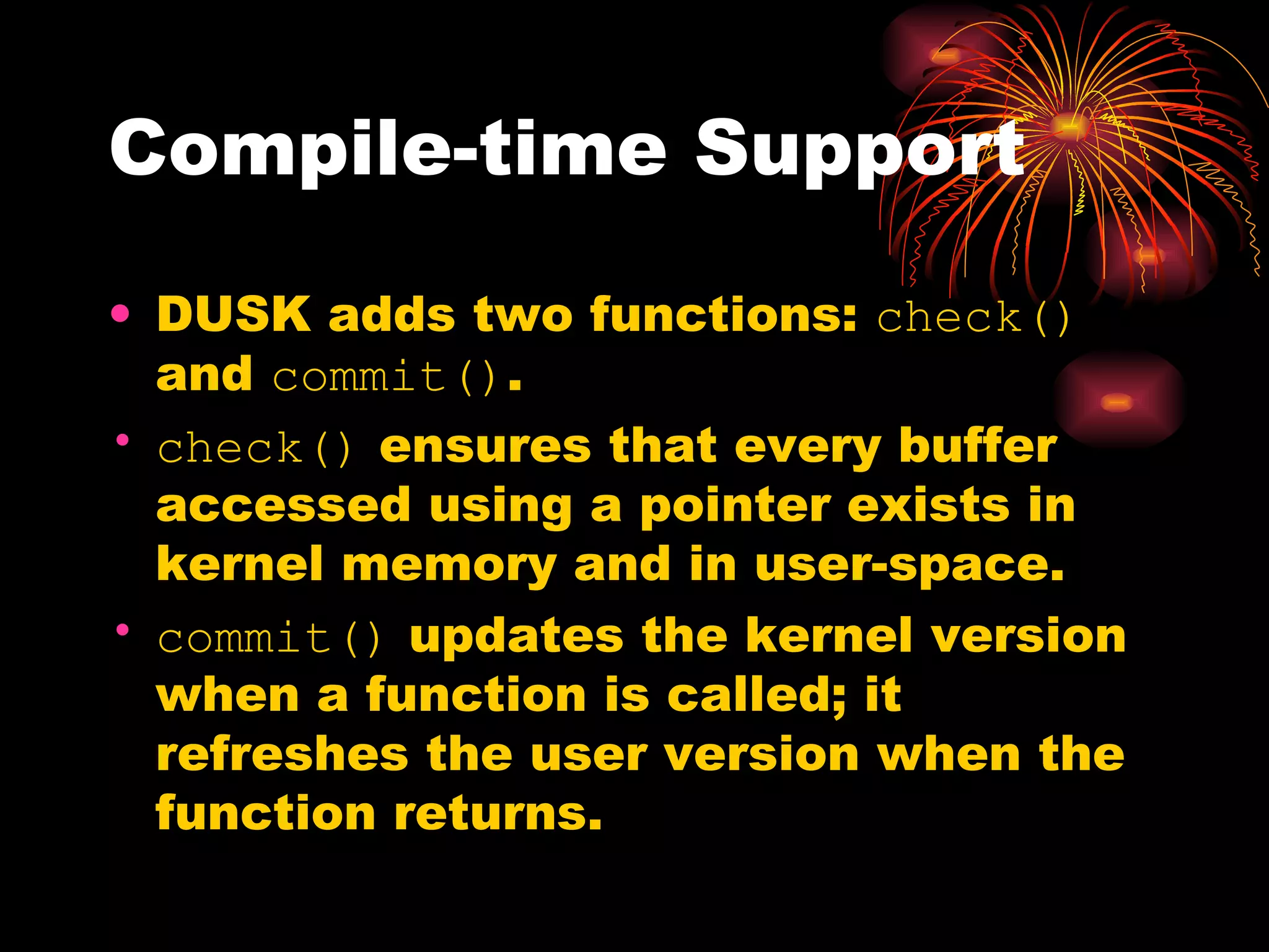 Compile-time Support DUSK adds two functions:  check()  and  commit() . check()  ensures that every buffer accessed using a pointer exists in kernel memory and in user-space. commit()  updates the kernel version when a function is called; it refreshes the user version when the function returns. 