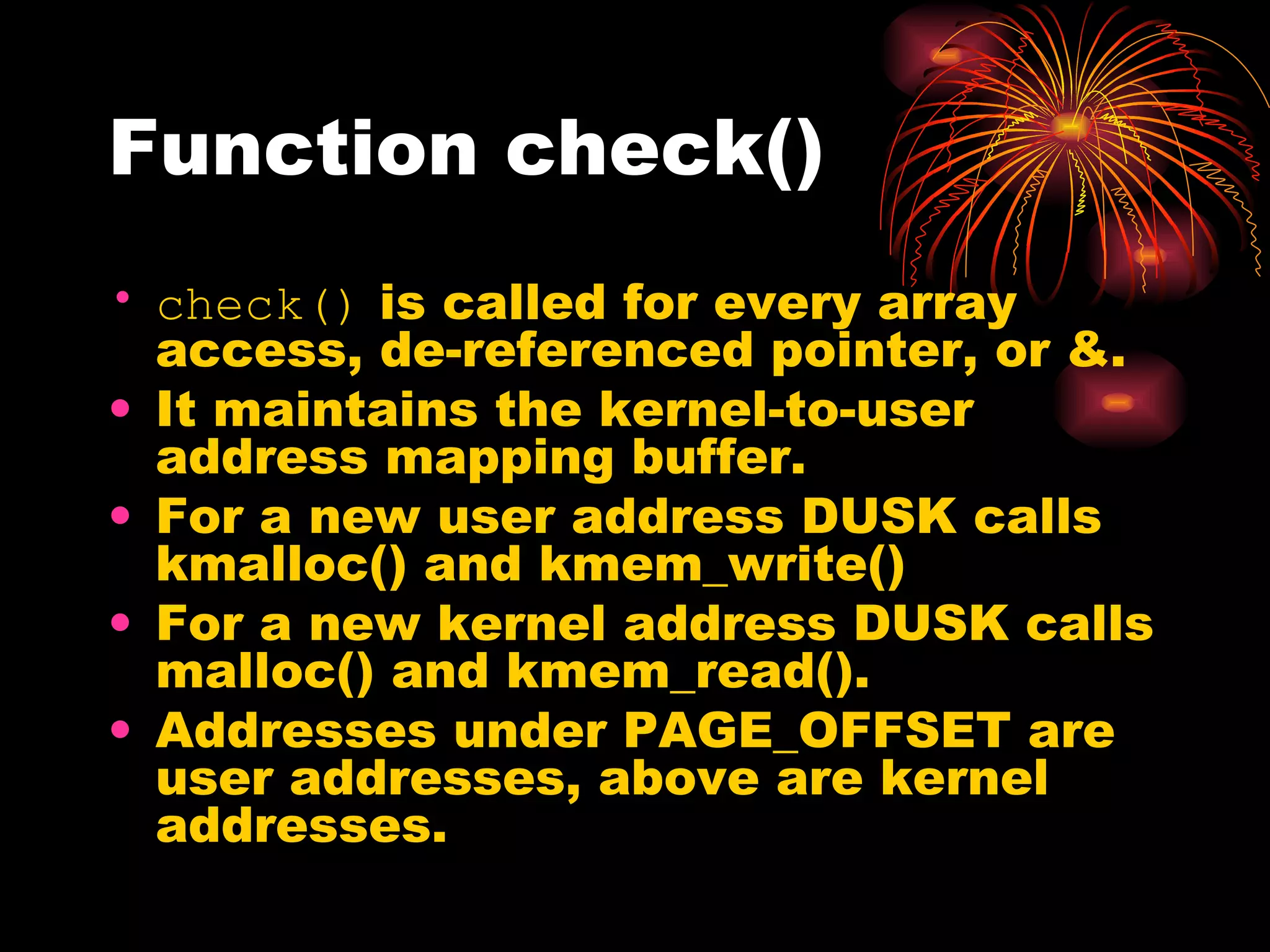 Function check() check()  is called for every array access, de-referenced pointer, or &. It maintains the kernel-to-user address mapping buffer. For a new user address DUSK calls kmalloc() and kmem_write() For a new kernel address DUSK calls malloc() and kmem_read(). Addresses under PAGE_OFFSET are user addresses, above are kernel addresses. 