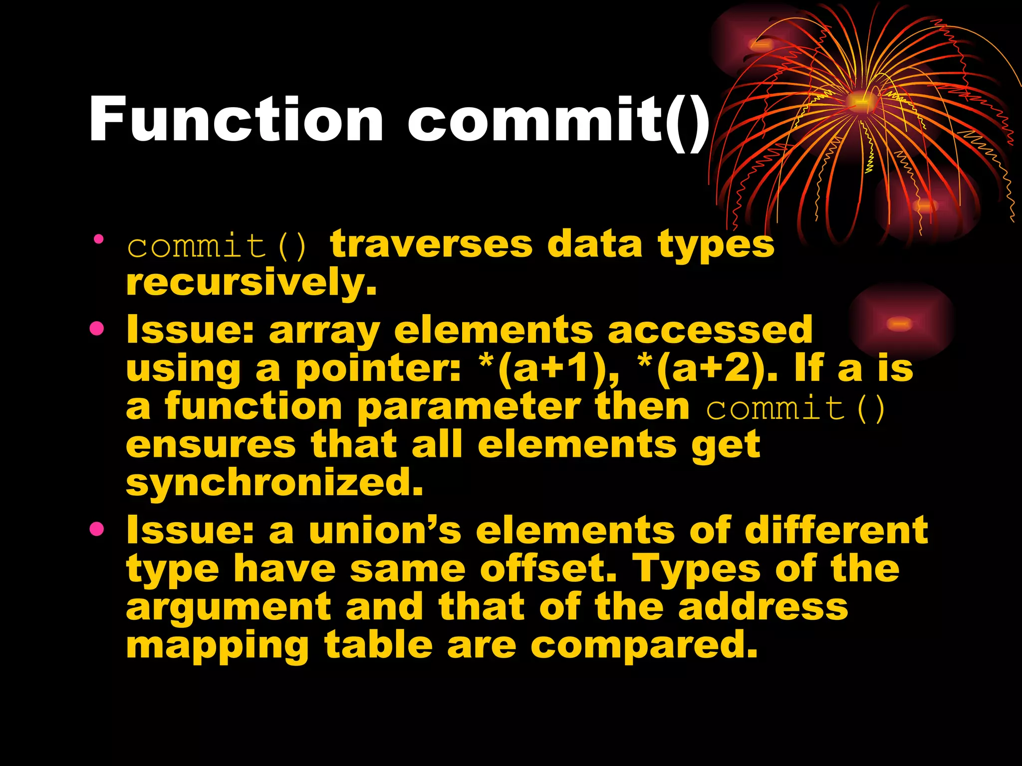Function commit() commit()  traverses data types recursively. Issue: array elements accessed using a pointer: *(a+1), *(a+2). If a is a function parameter then  commit()  ensures that all elements get synchronized. Issue: a union’s elements of different type have same offset. Types of the argument and that of the address mapping table are compared. 