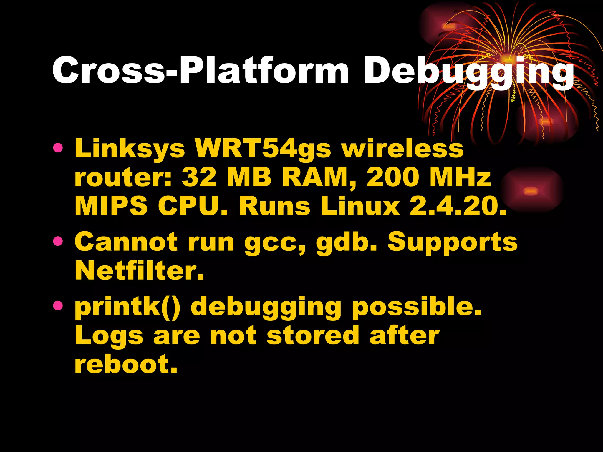 Cross-Platform Debugging Linksys WRT54gs wireless router: 32 MB RAM, 200 MHz MIPS CPU. Runs Linux 2.4.20. Cannot run gcc, gdb. Supports Netfilter.  printk() debugging possible. Logs are not stored after reboot. 
