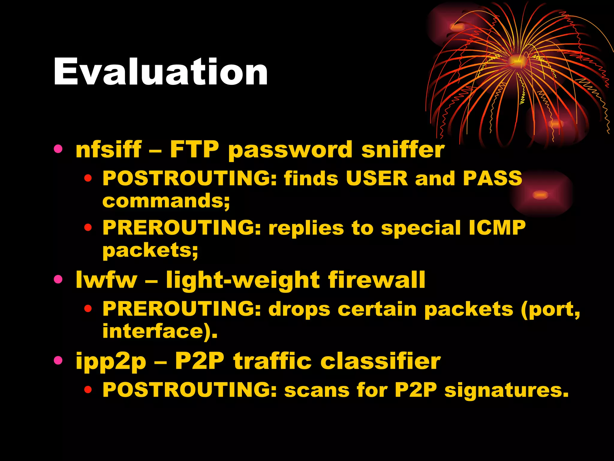 Evaluation nfsiff – FTP password sniffer POSTROUTING: finds USER and PASS commands; PREROUTING: replies to special ICMP packets; lwfw – light-weight firewall PREROUTING: drops certain packets (port, interface). ipp2p – P2P traffic classifier POSTROUTING: scans for P2P signatures. 