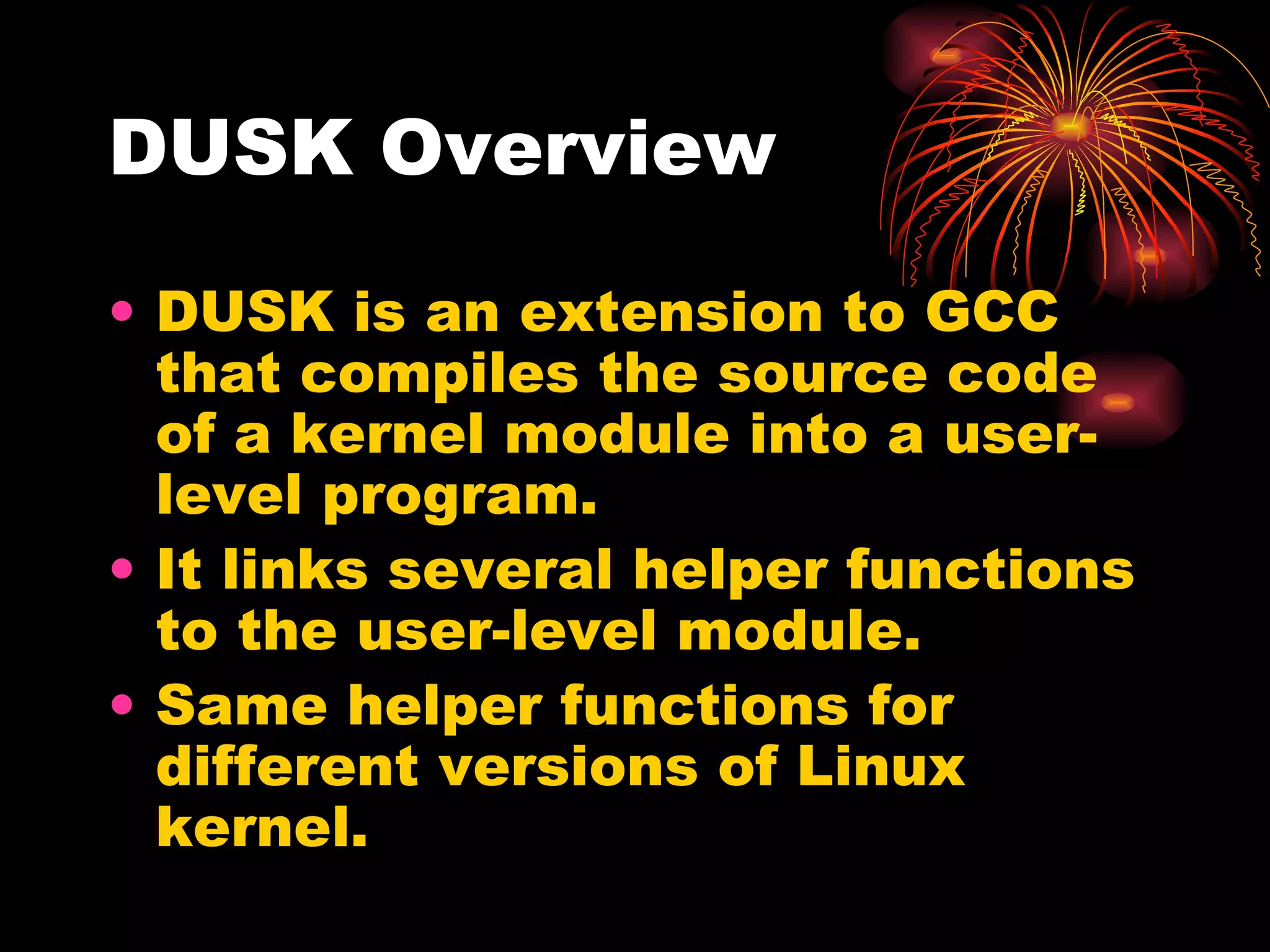 DUSK Overview DUSK is an extension to GCC that compiles the source code of a kernel module into a user-level program. It links several helper functions to the user-level module.  Same helper functions for different versions of Linux kernel. 