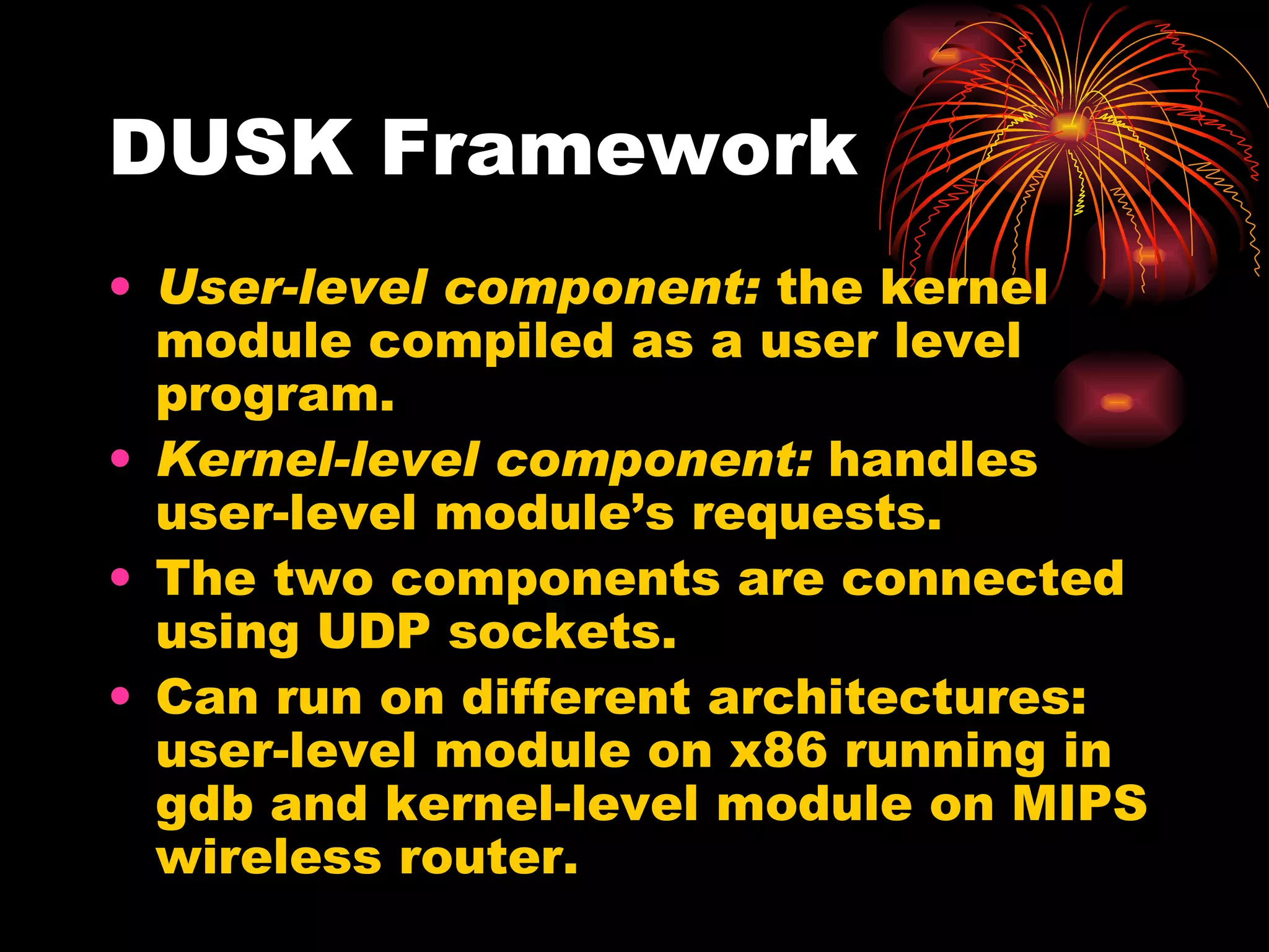 DUSK Framework User-level component:  the kernel module compiled as a user level program. Kernel-level component:  handles user-level module’s requests. The two components are connected using UDP sockets. Can run on different architectures: user-level module on x86 running in gdb and kernel-level module on MIPS wireless router. 