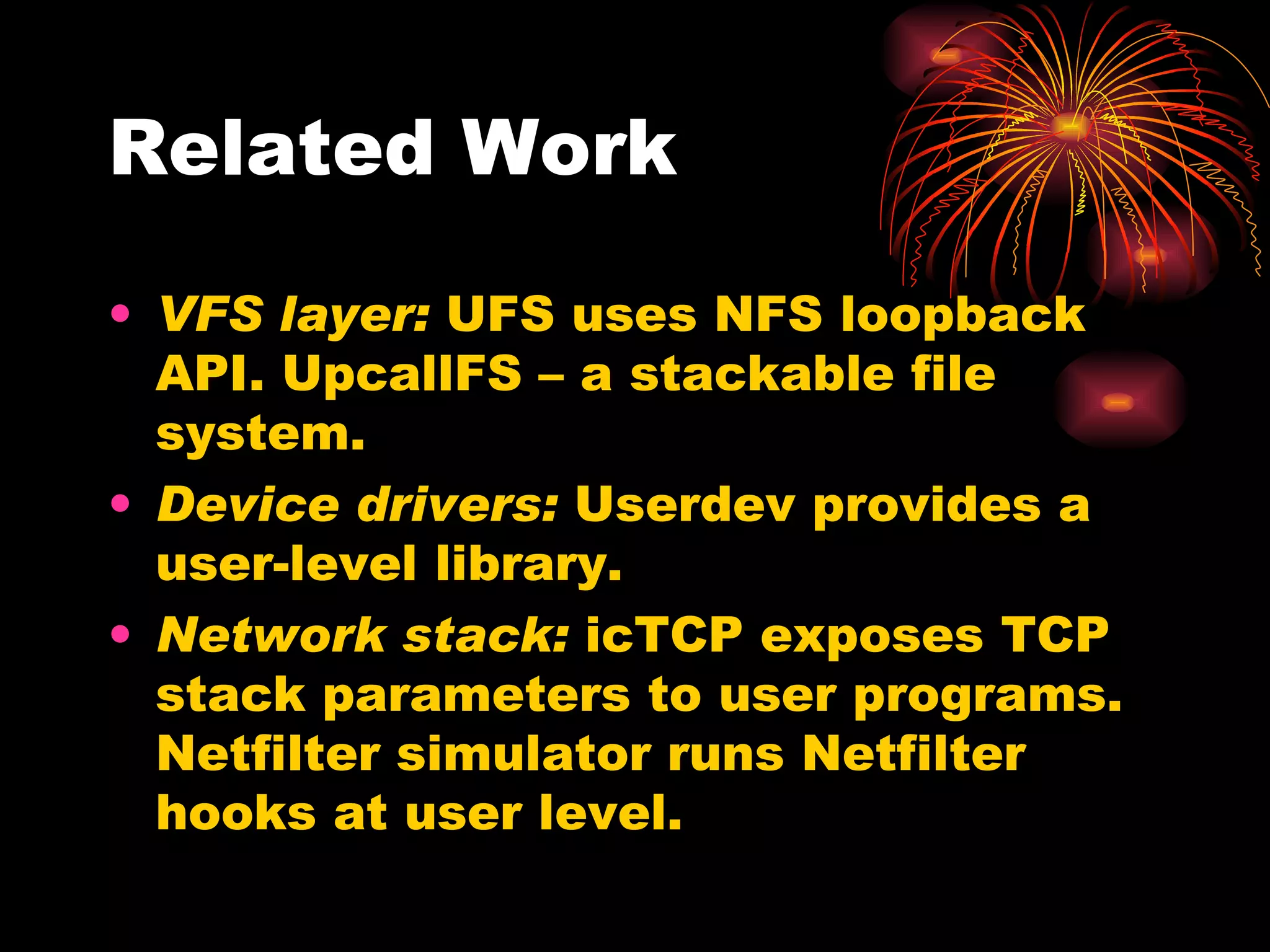 Related Work VFS layer:  UFS uses NFS loopback API. UpcallFS – a stackable file system. Device drivers:  Userdev provides a user-level library. Network stack:  icTCP exposes TCP stack parameters to user programs. Netfilter simulator runs Netfilter hooks at user level. 