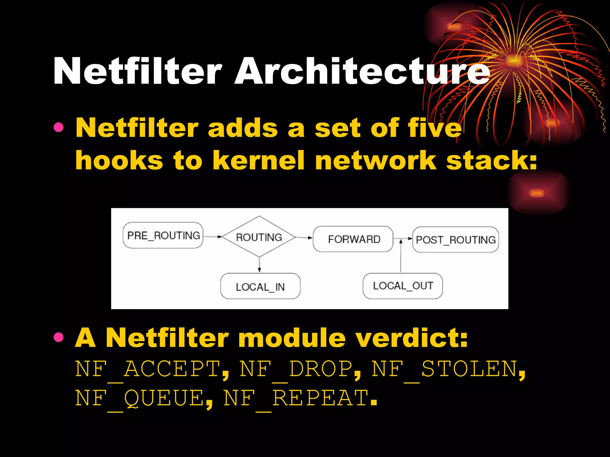 Netfilter Architecture Netfilter adds a set of five hooks to kernel network stack:  A Netfilter module verdict:  NF_ACCEPT ,  NF_DROP ,  NF_STOLEN ,  NF_QUEUE ,  NF_REPEAT .  