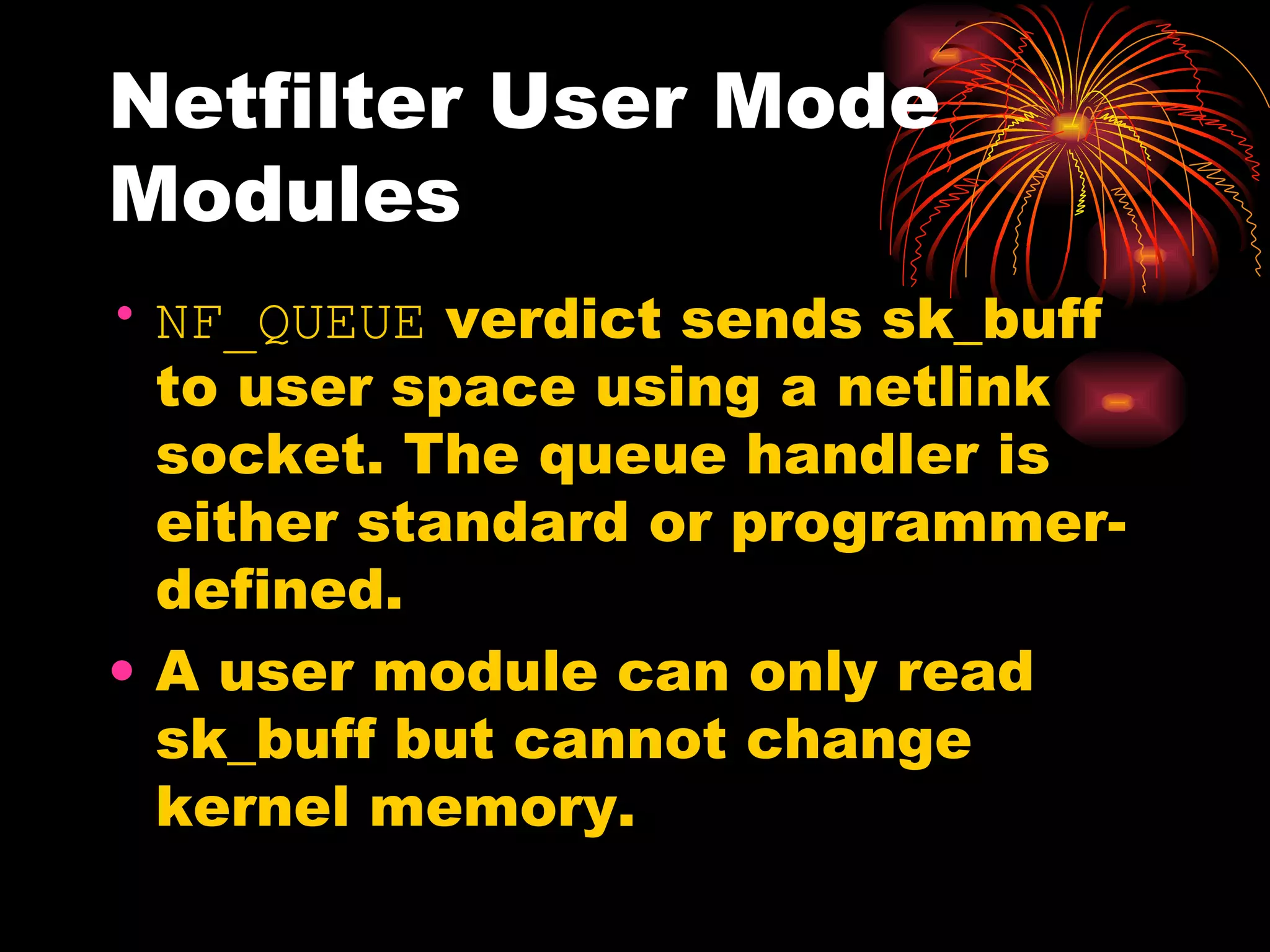 Netfilter User Mode Modules NF_QUEUE  verdict sends sk_buff to user space using a netlink socket. The queue handler is either standard or programmer-defined. A user module can only read sk_buff but cannot change kernel memory. 