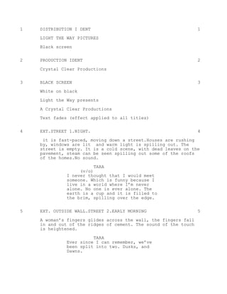 1 DISTRIBUTION I DENT 1
LIGHT THE WAY PICTURES
Black screen
2 PRODUCTION IDENT 2
Crystal Clear Productions
3 BLACK SCREEN 3
White on black
Light the Way presents
A Crystal Clear Productions
Text fades (effect applied to all titles)
4 EXT.STREET 1.NIGHT. 4
it is fast-paced, moving down a street.Houses are rushing
by, windows are lit and warm light is spilling out. The
street is empty. It is a cold scene, with dead leaves on the
pavement, steam can be seen spilling out some of the roofs
of the homes.No sound.
TARA
(v/o)
I never thought that I would meet
someone. Which is funny because I
live in a world where I’m never
alone. No one is ever alone. The
earth is a cup and it is filled to
the brim, spilling over the edge.
5 EXT. OUTSIDE WALL.STREET 2.EARLY MORNING 5
A woman’s fingers glides across the wall, the fingers fall
in and out of the ridges of cement. The sound of the touch
is heightened.
TARA
Ever since I can remember, we’ve
been split into two. Dusks, and
Dawns.
 