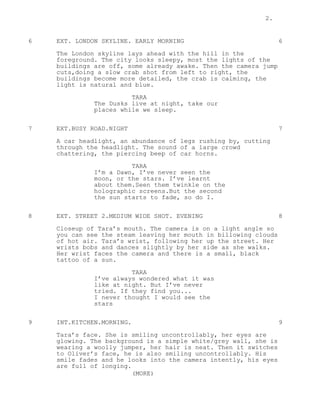 2.
6 EXT. LONDON SKYLINE. EARLY MORNING 6
The London skyline lays ahead with the hill in the
foreground. The city looks sleepy, most the lights of the
buildings are off, some already awake. Then the camera jump
cuts,doing a slow crab shot from left to right, the
buildings become more detailed, the crab is calming, the
light is natural and blue.
TARA
The Dusks live at night, take our
places while we sleep.
7 EXT.BUSY ROAD.NIGHT 7
A car headlight, an abundance of legs rushing by, cutting
through the headlight. The sound of a large crowd
chattering, the piercing beep of car horns.
TARA
I’m a Dawn, I’ve never seen the
moon, or the stars. I’ve learnt
about them.Seen them twinkle on the
holographic screens.But the second
the sun starts to fade, so do I.
8 EXT. STREET 2.MEDIUM WIDE SHOT. EVENING 8
Closeup of Tara’s mouth. The camera is on a light angle so
you can see the steam leaving her mouth in billowing clouds
of hot air. Tara’s wrist, following her up the street. Her
wrists bobs and dances slightly by her side as she walks.
Her wrist faces the camera and there is a small, black
tattoo of a sun.
TARA
I’ve always wondered what it was
like at night. But I’ve never
tried. If they find you...
I never thought I would see the
stars
9 INT.KITCHEN.MORNING. 9
Tara’s face. She is smiling uncontrollably, her eyes are
glowing. The background is a simple white/grey wall, she is
wearing a woolly jumper, her hair is neat. Then it switches
to Oliver’s face, he is also smiling uncontrollably. His
smile fades and he looks into the camera intently, his eyes
are full of longing.
(MORE)
 