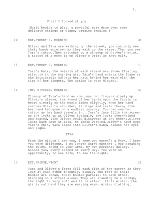3.
Until I looked at you
(Music begins to play, a powerful base drum over some
delicate strings or piano, creates tension )
10 EXT.STREET 3. MORNING 10
Oliver and Tara are walking up the street, you can only see
their hands entwined as they walk up the street.Then you see
Tara’s tattoo.Then switches to a closeup of Oliver’s wrist.
A tattoo of a moon is on Oliver’s wrist as they walk.
11 EXT.STREET 3. MORNING 11
Tara’s hair, the details of each strand are shown floating
silently in the morning air. Tara’s hand enters the frame as
she intricately adjusts her hair behind her ears with the
tips of her fingers. The action is very elegant.
12 INT. KITCHEN. MORNING 12
Closeup of Tara’s hand as she runs her fingers slowly up
Oliver’s sleeve, the sound of her hands upon the fabric is
heard clearly as the music fades slightly, when her hand
reaches Oliver’s shoulder, it stops and rests there, like
her hand had gone on a endless journey. You can see her
tattoo as her hand travels int. Tara’s face fills the screen
as she looks up at Oliver lovingly, she looks overwhelmed
and scared, like Oliver could disappear at any moment.Oliver
looks back down at Tara, he looks worried.Oliver’s hand cups
Tara’s chin, Tara leans into Oliver’s hand, closes her eyes
and sighs.
TARA
From the minute I saw you, I knew you weren’t a Dawn. I knew
you were different. I no longer cared whether I was breaking
the rules. Being in your arms, my own personal galaxy. I
needed you, every second of every day. You were an
opportunity, to see life, to see the night.
13 EXT.BRIDGE.NIGHT 13
Tara and Oliver’s faces fill each side of the screen as they
look at each other intently. slowly, the rest of their
bodies are shown, their bodies parallel to each other,
standing on a street alone. They are standing on a bridge,
the light is very soft and it is silent. It is winter, the
air is cold and they are wearing warm, winter clothing.
 