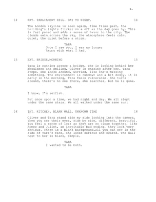 4.
14 EXT. PARLIAMENT HILL. DAY TO NIGHT. 14
The London skyline is seen again, time flies past, the
building’s lights flicker on a off as the day goes by. This
is fast paced and adds a sense of havoc to the city. The
clouds swim across the sky, the atmosphere feels calm,
quiet, the quiet before a storm.
TARA
Once I saw you, I was no longer
happy with what I had.
15 EXT. BRIDGE.MORNING 15
Tara is running across a bridge, she is looking behind her
shoulders and smiling, Oliver is chasing after her. Tara
stops. She looks around, worried, like she’s missing
something. The environment is rundown and a bit dodgy, it is
early in the morning, Tara feels vulnerable. She turns
around, there’s no one there, she searches, but he is gone.
TARA
I know, I’m selfish.
But once upon a time, we had night and day. We all slept
under the same stars. We all walked under the same sun.
16 INT. KITCHEN. BLANK WALL. UNKNOWN TIME 16
Oliver and Tara stand side my side looking into the camera.
then you see their eyes, side by side, different, beautiful.
You feel a sense of loss as they are so close together, like
Romeo and Juliet, an inevitable bad ending, they look very
serious. There is a blank background.All you can see is the
side of Tara’s face, she looks serious and scared. The wall
next to her is blank, simple.
TARA
I wanted to be both.
 