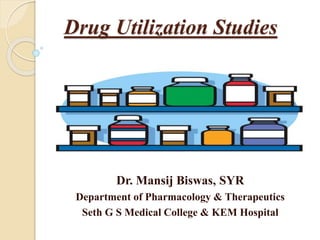 Drug Utilization Studies 
Dr. Mansij Biswas, SYR 
Department of Pharmacology & Therapeutics 
Seth G S Medical College & KEM Hospital 
 