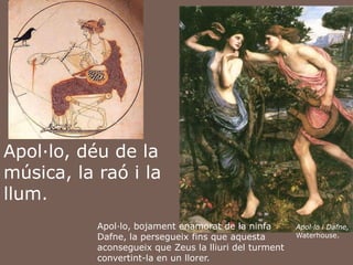 Apol·lo, déu de la música, la raó i la llum. Apol·lo, bojamentenamorat de la ninfa Dafne, la persegueixfins que aquestaaconsegueix que Zeus la lliuri del turmentconvertint-la en un llorer. Apol·lo i Dafne, Waterhouse.