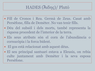 HADES (Ἅιδης)/ Plutó

 Fill de Cronos i Rea. Germà de Zeus. Casat amb
    Persèfone, filla de Demèter. No van tenir fills.
   Déu del subsòl i dels morts, també representa la
    riquesa procedent de l’interior de la terra.
   Els seus atributs són el corn de l’abundància o
    cornucòpia i la forca bident.
    El gos està relacionat amb aquest déus.
   El seu principal santuari estava a Eleusis, on rebia
    culte juntament amb Demèter i la seva esposa
    Persèfone.
 