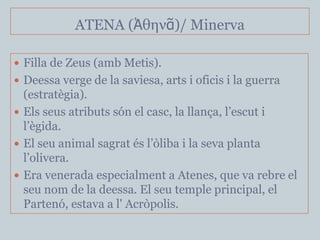 ATENA (Ἀθηνᾶ)/ Minerva

 Filla de Zeus (amb Metis).
 Deessa verge de la saviesa, arts i oficis i la guerra
  (estratègia).
 Els seus atributs són el casc, la llança, l’escut i
  l’ègida.
 El seu animal sagrat és l’òliba i la seva planta
  l’olivera.
 Era venerada especialment a Atenes, que va rebre el
  seu nom de la deessa. El seu temple principal, el
  Partenó, estava a l' Acròpolis.
 