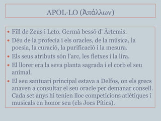 APOL·LO (Ἀπόλλων)

 Fill de Zeus i Leto. Germà bessó d' Àrtemis.
 Déu de la profecia i els oracles, de la música, la
  poesia, la curació, la purificació i la mesura.
 Els seus atributs són l’arc, les fletxes i la lira.
 El llorer era la seva planta sagrada i el corb el seu
  animal.
 El seu santuari principal estava a Delfos, on els grecs
  anaven a consultar el seu oracle per demanar consell.
  Cada set anys hi tenien lloc competicions atlètiques i
  musicals en honor seu (els Jocs Pítics).
 