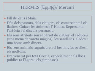 HERMES (Ἑρμής)/ Mercuri

 Fill de Zeus i Maia.
 Déu dels pastors, dels viatgers, els comerciants i els
  lladres. Guiava les ànimes a l' Hades. Representa
  l’astúcia i el discurs persuasiu.
 Els seus atributs són el barret de viatger, el caduceu
  (una mena de vareta màgica), les sandàlies alades i
  una bossa amb diners.
 Els seus animals sagrats eren el bestiar, les ovelles i
  els moltons.
 Era venerat per tota Grècia, especialment als llocs
  públics (a l’àgora i els gimnasos).
 