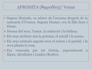 AFRODITA (Ἀθροδίηη)/ Venus

 Segons Hesíode, va néixer de l’escuma després de la
    castració d’Úranos. Segons Homer, era la filla Zeus i
    Dione.
   Deessa del sexe, l’amor, la seducció i la bellesa.
   Els seus atributs són la petxina, el mirall i la nuesa.
   Els seus animals sagrats eren el colom i el pardal, i la
    seva planta la rosa.
   Era venerada per tot Grècia, especialment a
    Xipre, Afrodísies i Lindos (Rodes).
 