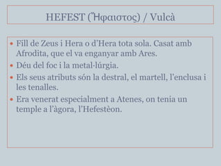 HEFEST (Ἥθαιζηος) / Vulcà

 Fill de Zeus i Hera o d’Hera tota sola. Casat amb
  Afrodita, que el va enganyar amb Ares.
 Déu del foc i la metal·lúrgia.
 Els seus atributs són la destral, el martell, l’enclusa i
  les tenalles.
 Era venerat especialment a Atenes, on tenia un
  temple a l’àgora, l’Hefestèon.
 