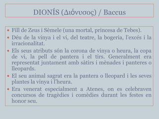 DIONÍS (Διόνσζος) / Baccus

 Fill de Zeus i Sèmele (una mortal, princesa de Tebes).
 Déu de la vinya i el vi, del teatre, la bogeria, l’excés i la
  irracionalitat.
 Els seus atributs són la corona de vinya o heura, la copa
  de vi, la pell de pantera i el tirs. Generalment era
  representat juntament amb sàtirs i mènades i panteres o
  lleopards.
 El seu animal sagrat era la pantera o lleopard i les seves
  plantes la vinya i l’heura.
 Era venerat especialment a Atenes, on es celebraven
  concursos de tragèdies i comèdies durant les festes en
  honor seu.
 