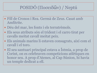 POSIDÓ (Ποζειδῶν) / Neptú

 Fill de Cronos i Rea. Germà de Zeus. Casat amb
    Amfitrite.
   Déu del mar, les fonts i els terratrèmols.
   Els seus atributs són el trident i el carro tirat per
    cavalls meitat cavall meitat peix.
   Els animals marins li estaven consagrats, així com el
    cavall i el toro.
   El seu santuari principal estava a Ístmia, a prop de
    Corint, on es celebraven competicions atlètiques en
    honor seu. A prop d’Atenes, al Cap Súnion, hi havia
    un temple dedicat a ell.
 