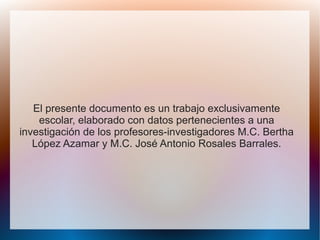 El presente documento es un trabajo exclusivamente
escolar, elaborado con datos pertenecientes a una
investigación de los profesores-investigadores M.C. Bertha
López Azamar y M.C. José Antonio Rosales Barrales.
 