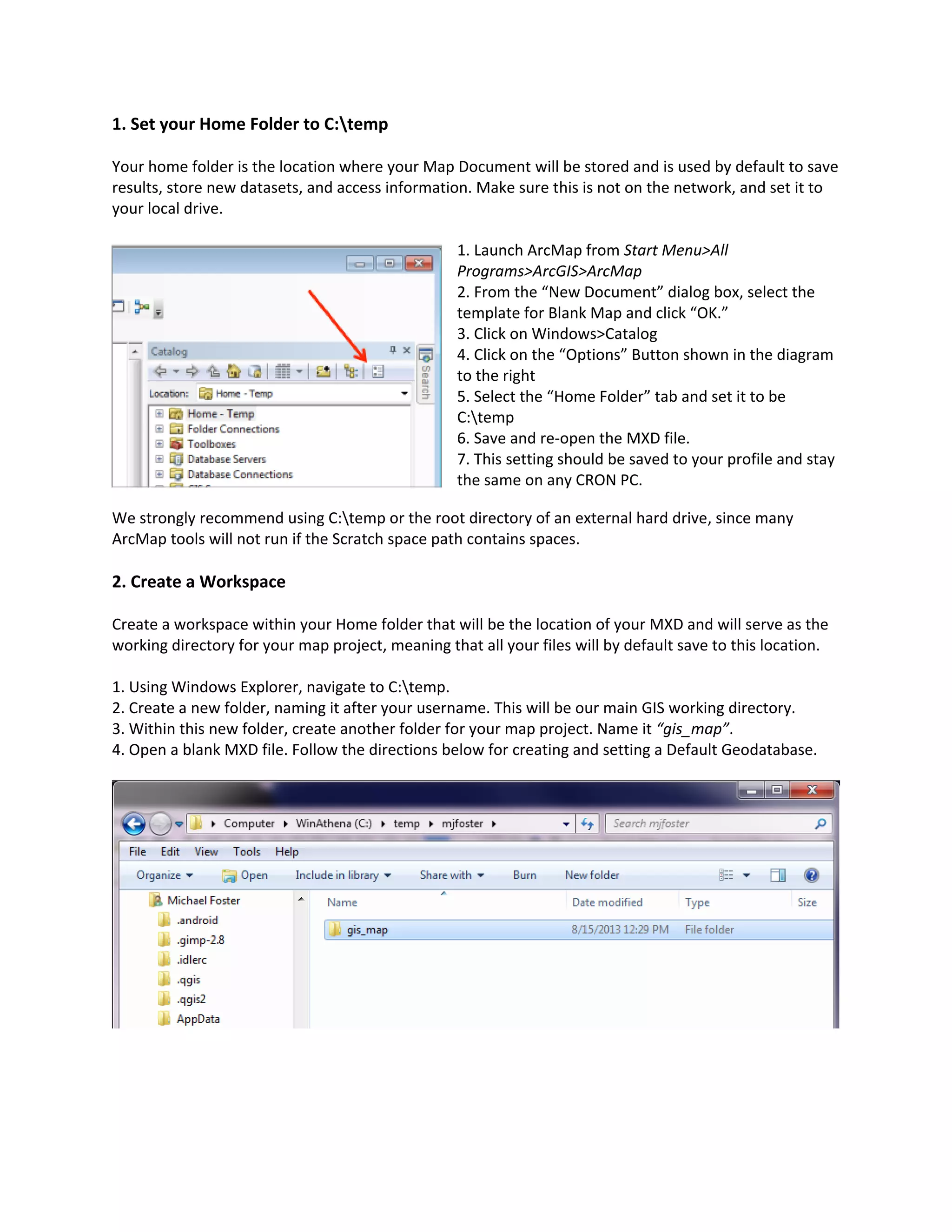 1. Set your Home Folder to C:temp
Your home folder is the location where your Map Document will be stored and is used by default to save
results, store new datasets, and access information. Make sure this is not on the network, and set it to
your local drive.
1. Launch ArcMap from Start Menu>All
Programs>ArcGIS>ArcMap
2. From the “New Document” dialog box, select the
template for Blank Map and click “OK.”
3. Click on Windows>Catalog
4. Click on the “Options” Button shown in the diagram
to the right
5. Select the “Home Folder” tab and set it to be
C:temp
6. Save and re-open the MXD file.
7. This setting should be saved to your profile and stay
the same on any CRON PC.
We strongly recommend using C:temp or the root directory of an external hard drive, since many
ArcMap tools will not run if the Scratch space path contains spaces.
2. Create a Workspace
Create a workspace within your Home folder that will be the location of your MXD and will serve as the
working directory for your map project, meaning that all your files will by default save to this location.
1. Using Windows Explorer, navigate to C:temp.
2. Create a new folder, naming it after your username. This will be our main GIS working directory.
3. Within this new folder, create another folder for your map project. Name it “gis_map”.
4. Open a blank MXD file. Follow the directions below for creating and setting a Default Geodatabase.
 