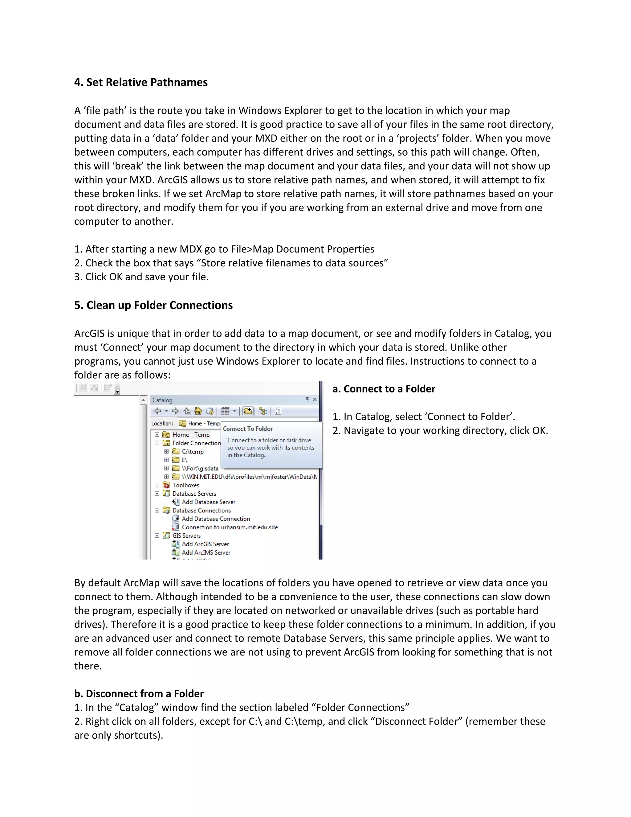 4. Set Relative Pathnames
A ‘file path’ is the route you take in Windows Explorer to get to the location in which your map
document and data files are stored. It is good practice to save all of your files in the same root directory,
putting data in a ‘data’ folder and your MXD either on the root or in a ‘projects’ folder. When you move
between computers, each computer has different drives and settings, so this path will change. Often,
this will ‘break’ the link between the map document and your data files, and your data will not show up
within your MXD. ArcGIS allows us to store relative path names, and when stored, it will attempt to fix
these broken links. If we set ArcMap to store relative path names, it will store pathnames based on your
root directory, and modify them for you if you are working from an external drive and move from one
computer to another.
1. After starting a new MDX go to File>Map Document Properties
2. Check the box that says “Store relative filenames to data sources”
3. Click OK and save your file.
5. Clean up Folder Connections
ArcGIS is unique that in order to add data to a map document, or see and modify folders in Catalog, you
must ‘Connect’ your map document to the directory in which your data is stored. Unlike other
programs, you cannot just use Windows Explorer to locate and find files. Instructions to connect to a
folder are as follows:
a. Connect to a Folder
1. In Catalog, select ‘Connect to Folder’.
2. Navigate to your working directory, click OK.
By default ArcMap will save the locations of folders you have opened to retrieve or view data once you
connect to them. Although intended to be a convenience to the user, these connections can slow down
the program, especially if they are located on networked or unavailable drives (such as portable hard
drives). Therefore it is a good practice to keep these folder connections to a minimum. In addition, if you
are an advanced user and connect to remote Database Servers, this same principle applies. We want to
remove all folder connections we are not using to prevent ArcGIS from looking for something that is not
there.
b. Disconnect from a Folder
1. In the “Catalog” window find the section labeled “Folder Connections”
2. Right click on all folders, except for C: and C:temp, and click “Disconnect Folder” (remember these
are only shortcuts).
 