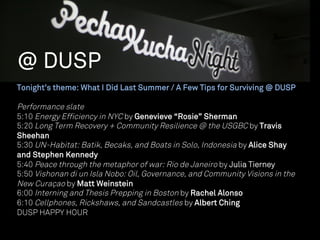 @ DUSP
Tonight’s theme: What I Did Last Summer / A Few Tips for Surviving @ DUSP

Performance slate
5:10 Energy Efficiency in NYC by Genevieve “Rosie” Sherman
5:20 Long Term Recovery + Community Resilience @ the USGBC by Travis
Sheehan
5:30 UN-Habitat: Batik, Becaks, and Boats in Solo, Indonesia by Alice Shay
and Stephen Kennedy
5:40 Peace through the metaphor of war: Rio de Janeiro by Julia Tierney
5:50 Vishonan di un Isla Nobo: Oil, Governance, and Community Visions in the
New Curaçao by Matt Weinstein
6:00 Interning and Thesis Prepping in Boston by Rachel Alonso
6:10 Cellphones, Rickshaws, and Sandcastles by Albert Ching
DUSP HAPPY HOUR
 