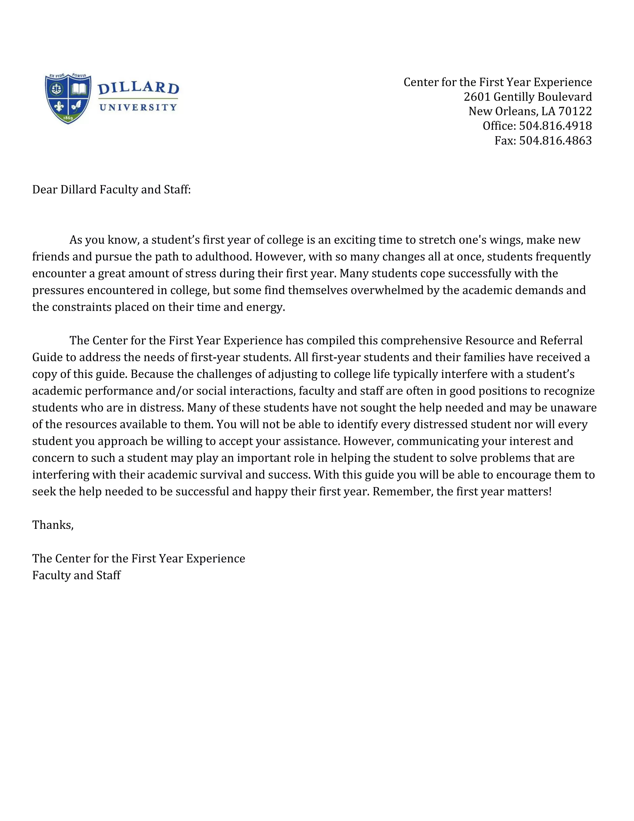 Center for the First Year Experience
                                                                                   2601 Gentilly Boulevard
                                                                                    New Orleans, LA 70122
                                                                                       Office: 504.816.4918
                                                                                         Fax: 504.816.4863


Dear Dillard Faculty and Staff:



       As you know, a student’s first year of college is an exciting time to stretch one's wings, make new
friends and pursue the path to adulthood. However, with so many changes all at once, students frequently
encounter a great amount of stress during their first year. Many students cope successfully with the
pressures encountered in college, but some find themselves overwhelmed by the academic demands and
the constraints placed on their time and energy.

        The Center for the First Year Experience has compiled this comprehensive Resource and Referral
Guide to address the needs of first-year students. All first-year students and their families have received a
copy of this guide. Because the challenges of adjusting to college life typically interfere with a student’s
academic performance and/or social interactions, faculty and staff are often in good positions to recognize
students who are in distress. Many of these students have not sought the help needed and may be unaware
of the resources available to them. You will not be able to identify every distressed student nor will every
student you approach be willing to accept your assistance. However, communicating your interest and
concern to such a student may play an important role in helping the student to solve problems that are
interfering with their academic survival and success. With this guide you will be able to encourage them to
seek the help needed to be successful and happy their first year. Remember, the first year matters!

Thanks,

The Center for the First Year Experience
Faculty and Staff
 