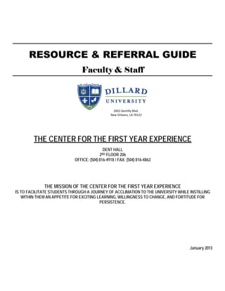 RESOURCE & REFERRAL GUIDE
                                Faculty & Staff



                                                  2601 Gentilly Blvd.
                                                New Orleans, LA 70122




        THE CENTER FOR THE FIRST YEAR EXPERIENCE
                                            DENT HALL
                                          2ND FLOOR 206
                            OFFICE: (504) 816-4918 / FAX: (504) 816-4863




             THE MISSION OF THE CENTER FOR THE FIRST YEAR EXPERIENCE
IS TO FACILITATE STUDENTS THROUGH A JOURNEY OF ACCLIMATION TO THE UNIVERSITY WHILE INSTILLING
   WITHIN THEM AN APPETITE FOR EXCITING LEARNING, WILLINGNESS TO CHANGE, AND FORTITUDE FOR
                                         PERSISTENCE.




                                                                                   January 2013
 