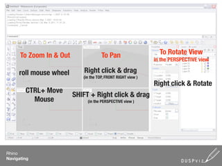 To Zoom In & Out                To Pan                    To Rotate View
                                                              in the PERSPECTIVE view

     roll mouse wheel        Right click & drag
                            (in the TOP, FRONT RIGHT view )
                                                              Right click & Rotate
        CTRL+ Move
                         SHIFT + Right click & drag
          Mouse               (in the PERSPECTIVE view )




Rhino
Navigating
 