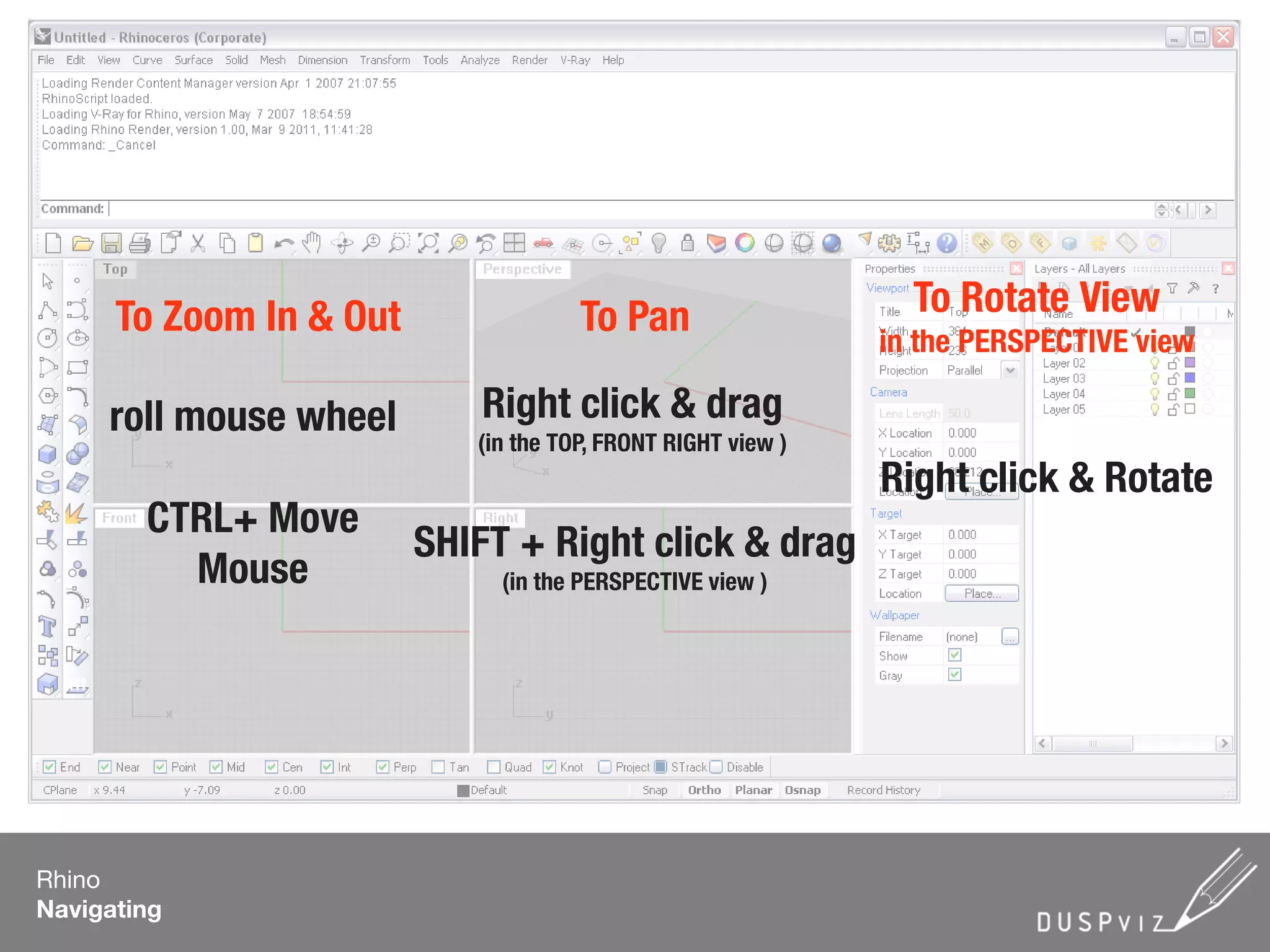 To Zoom In & Out To Pan To Rotate View
in the PERSPECTIVE view
roll mouse wheel
CTRL+ Move
Mouse
Right click & drag
(in the TOP, FRONT RIGHT view )
Right click & Rotate
SHIFT + Right click & drag
(in the PERSPECTIVE view )
Rhino
Navigating
 