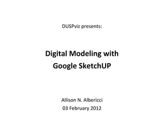 DUSPvis Google SketchUp 03 February 2012 | 1
DUSPviz presents:
Digital Modeling with
Google SketchUP
Allison N. Albericci
03 February 2012
 