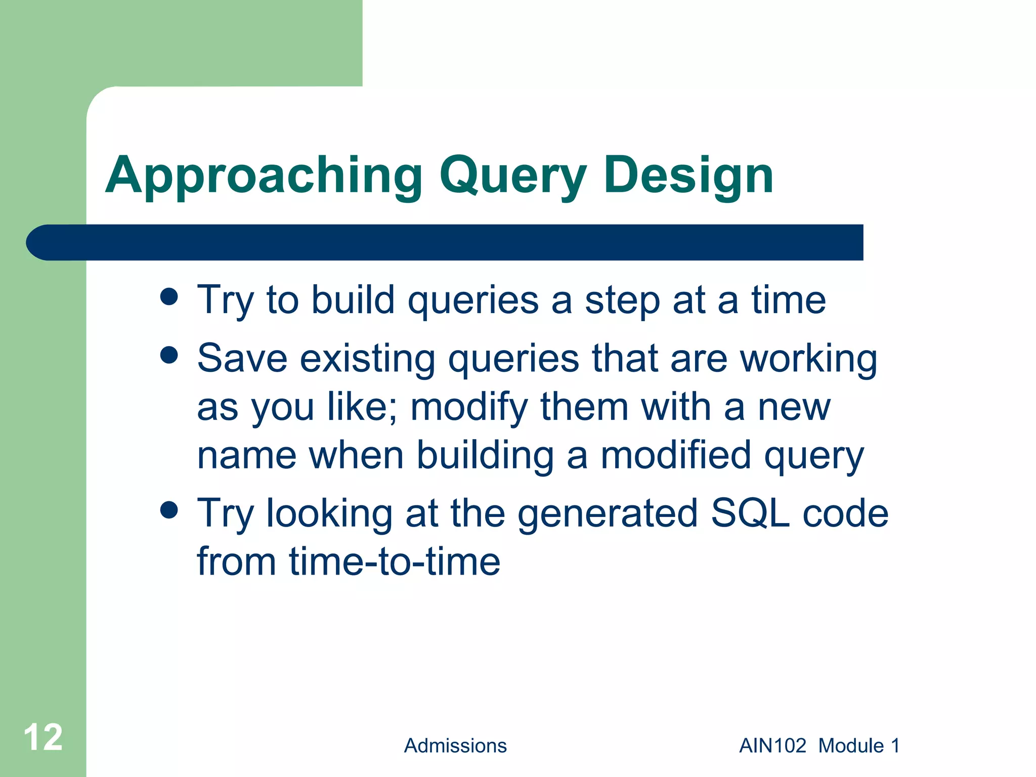 Approaching Query Design Try to build queries a step at a time Save existing queries that are working as you like; modify them with a new name when building a modified query Try looking at the generated SQL code from time-to-time Admissions AIN102  Module 1 