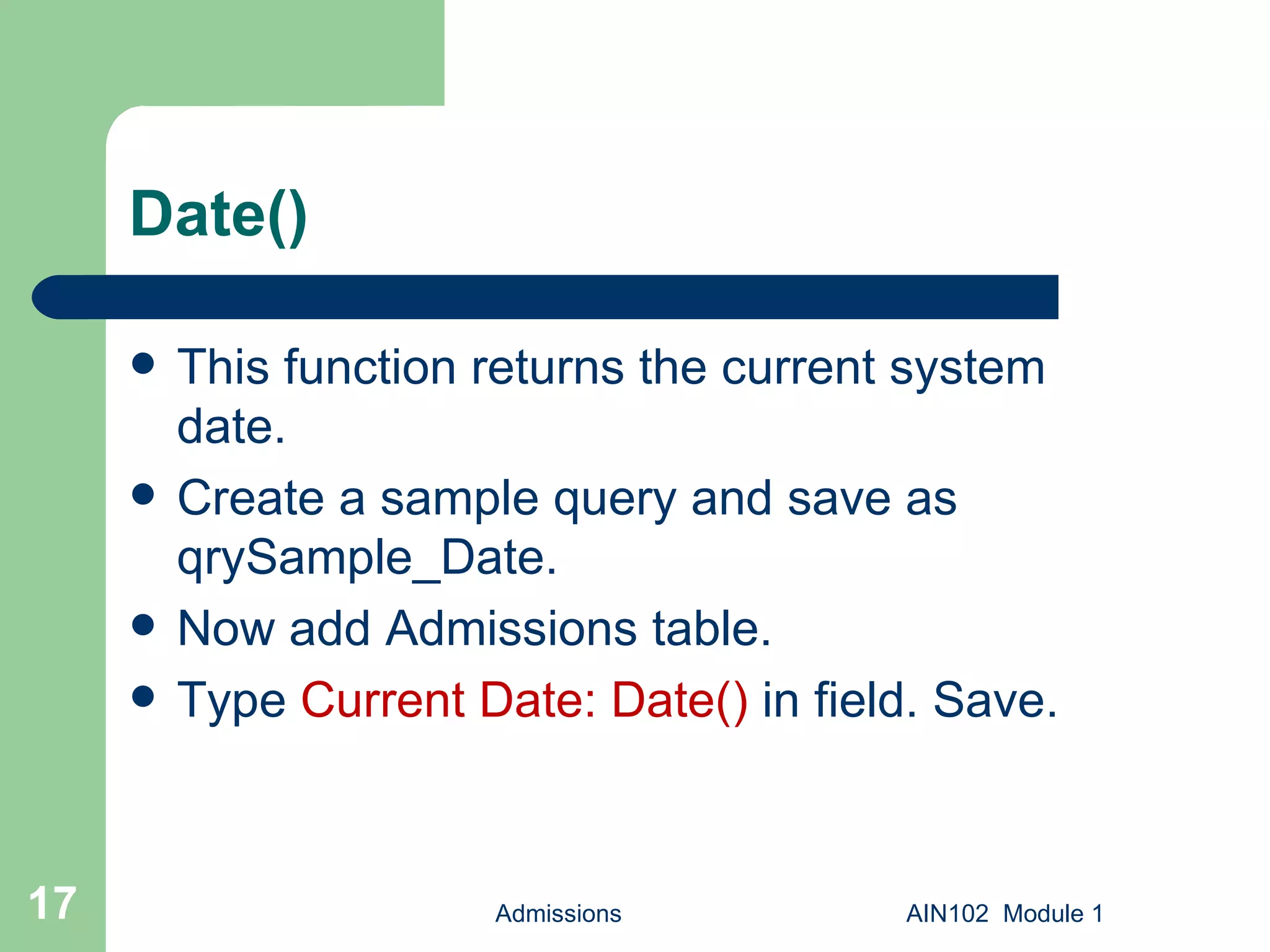 Date() This function returns the current system  date. Create a sample query and save as qrySample_Date. Now add Admissions table. Type  Current Date: Date()  in field. Save. Admissions AIN102  Module 1 