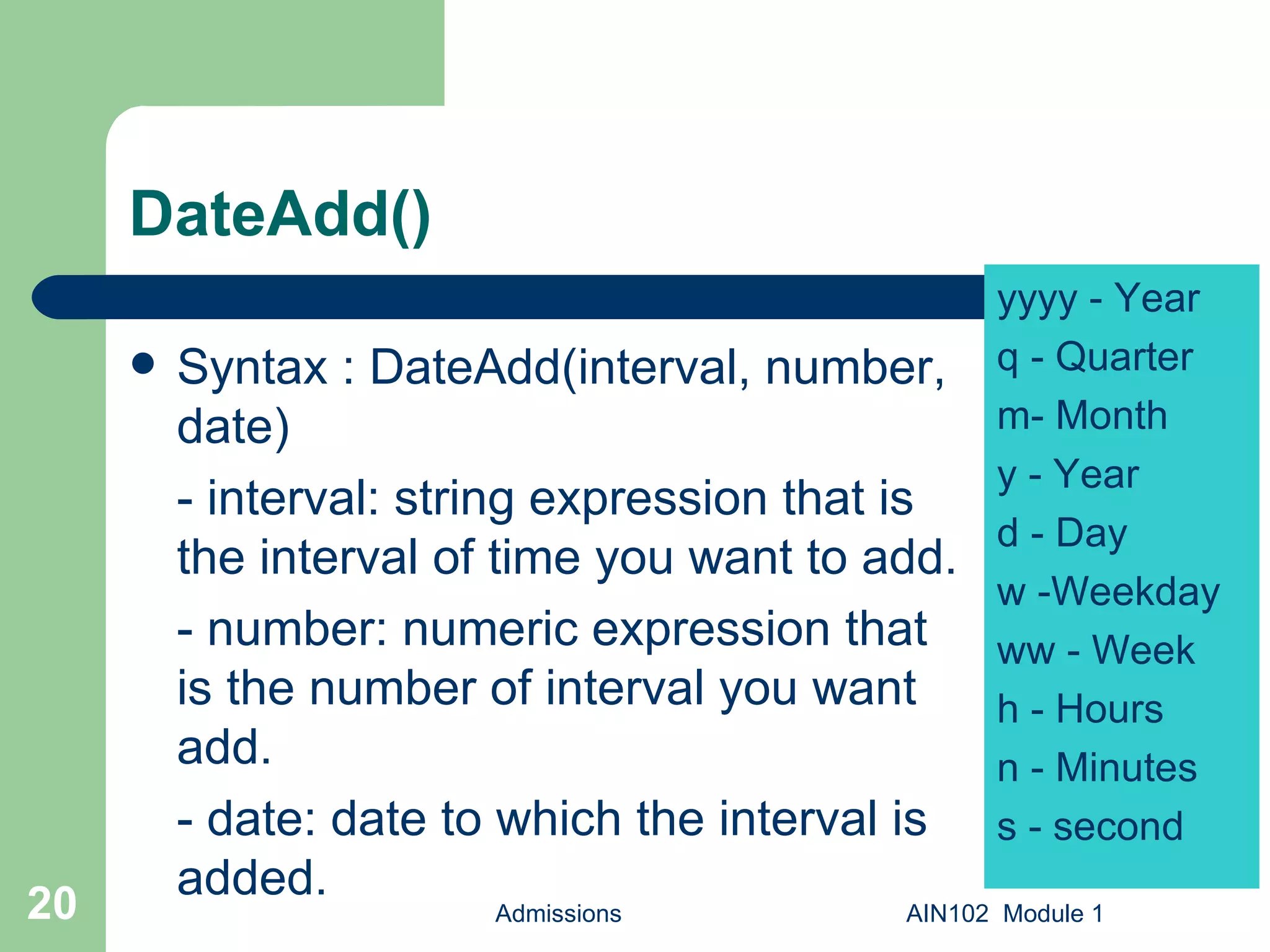 DateAdd() Syntax : DateAdd(interval, number, date)  - interval: string expression that is the interval of time you want to add. - number: numeric expression that is the number of interval you want add. - date: date to which the interval is added. Admissions AIN102  Module 1 yyyy - Year q - Quarter m- Month y - Year d - Day w -Weekday ww - Week h - Hours n - Minutes s - second 