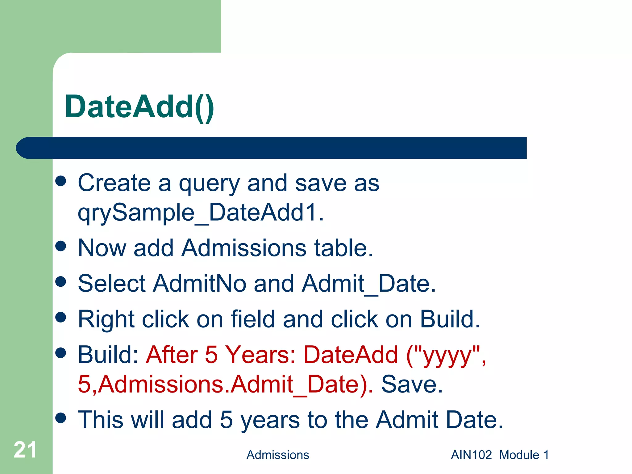 DateAdd() Create a query and save as qrySample_DateAdd1. Now add Admissions table. Select AdmitNo and Admit_Date. Right click on field and click on Build. Build:  After 5 Years: DateAdd ("yyyy", 5,Admissions.Admit_Date).  Save.  This will add 5 years to the Admit Date. Admissions AIN102  Module 1 