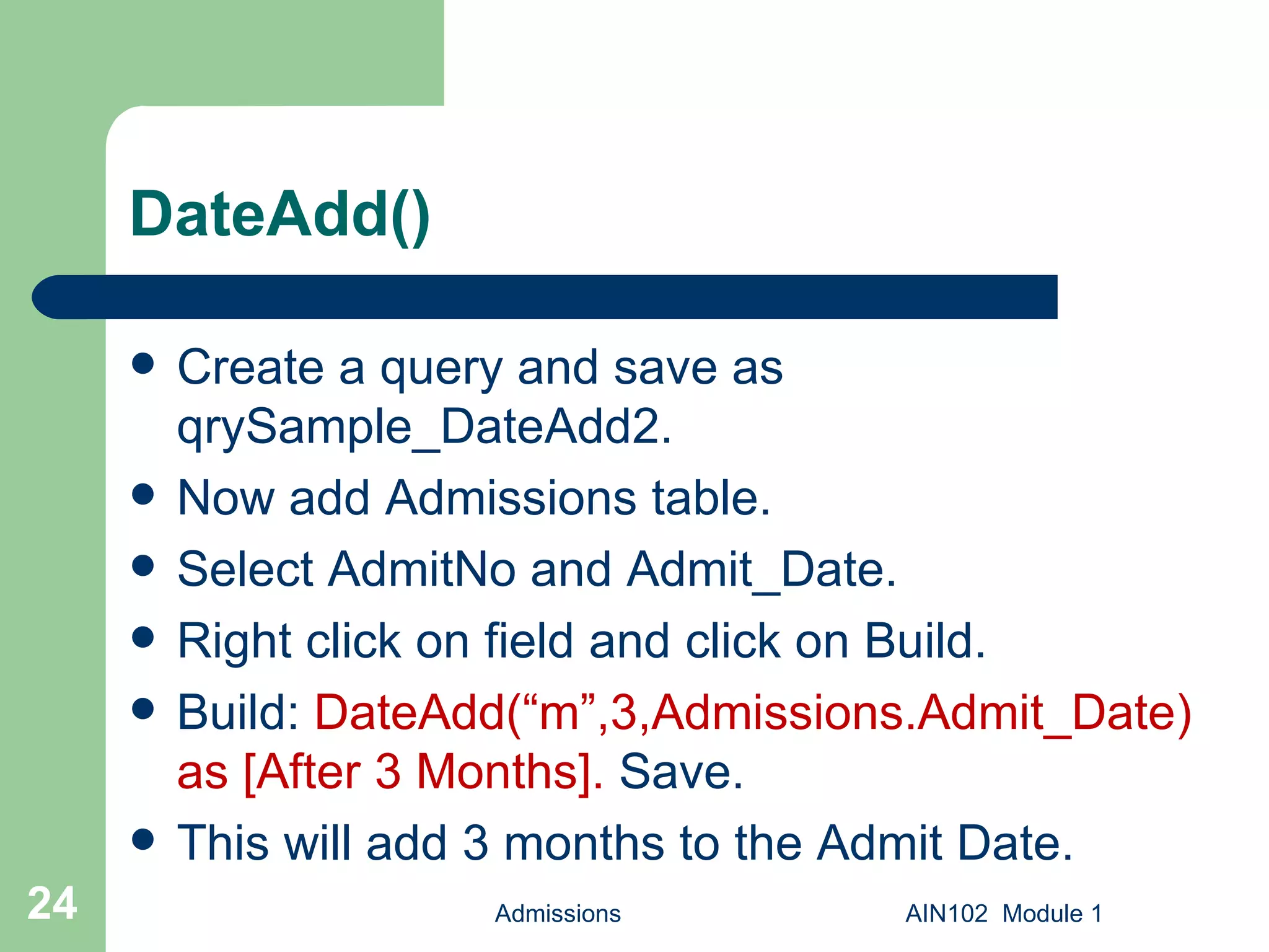 DateAdd() Create a query and save as qrySample_DateAdd2. Now add Admissions table. Select AdmitNo and Admit_Date. Right click on field and click on Build. Build:  DateAdd(“m”,3,Admissions.Admit_Date) as [After 3 Months].  Save.  This will add 3 months to the Admit Date. Admissions AIN102  Module 1 