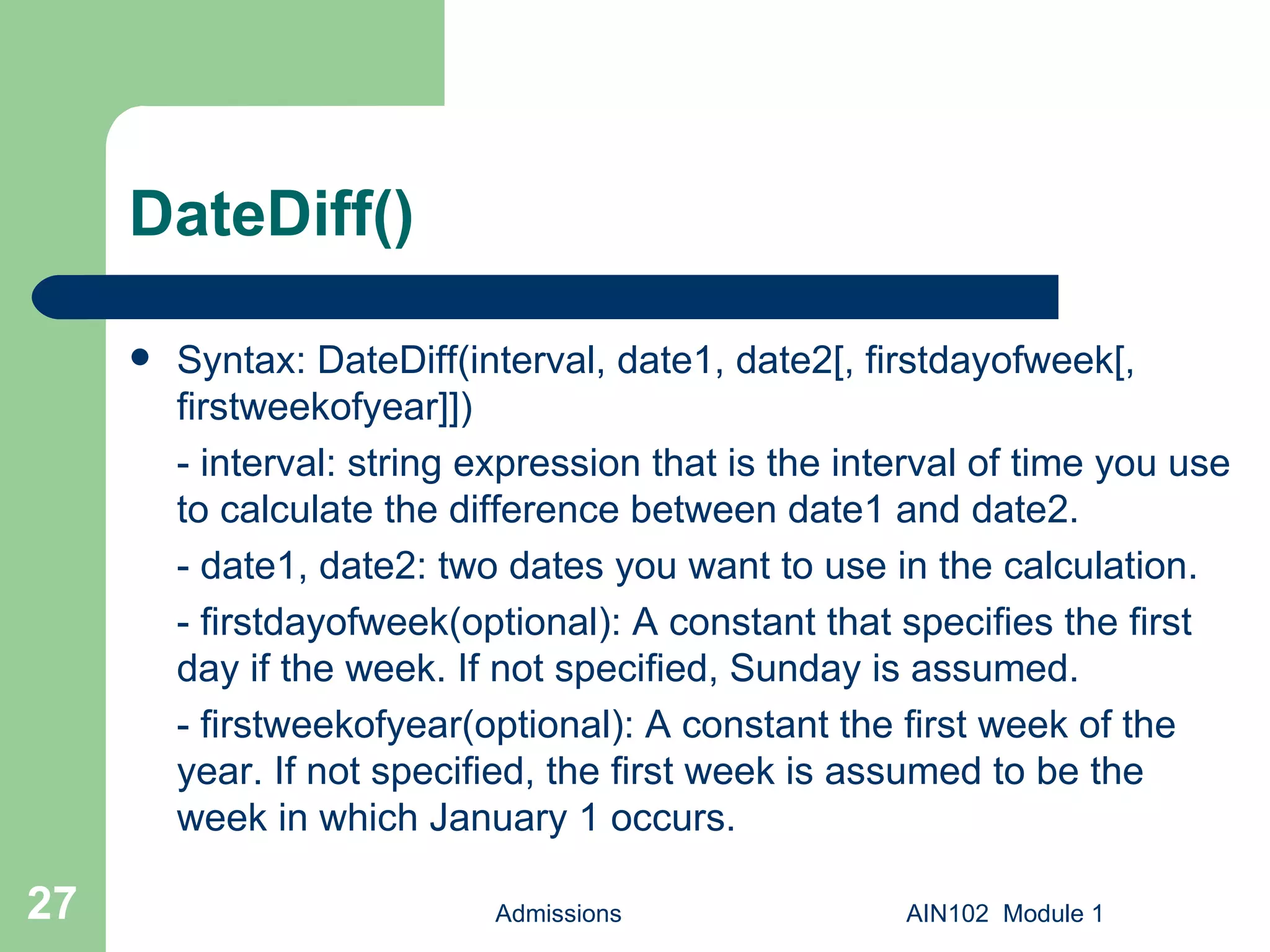DateDiff() Syntax: DateDiff(interval, date1, date2[, firstdayofweek[, firstweekofyear]]) - interval: string expression that is the interval of time you use to calculate the difference between date1 and date2. - date1, date2: two dates you want to use in the calculation. - firstdayofweek(optional): A constant that specifies the first day if the week. If not specified, Sunday is assumed.  - firstweekofyear(optional): A constant the first week of the year. If not specified, the first week is assumed to be the week in which January 1 occurs. Admissions AIN102  Module 1 