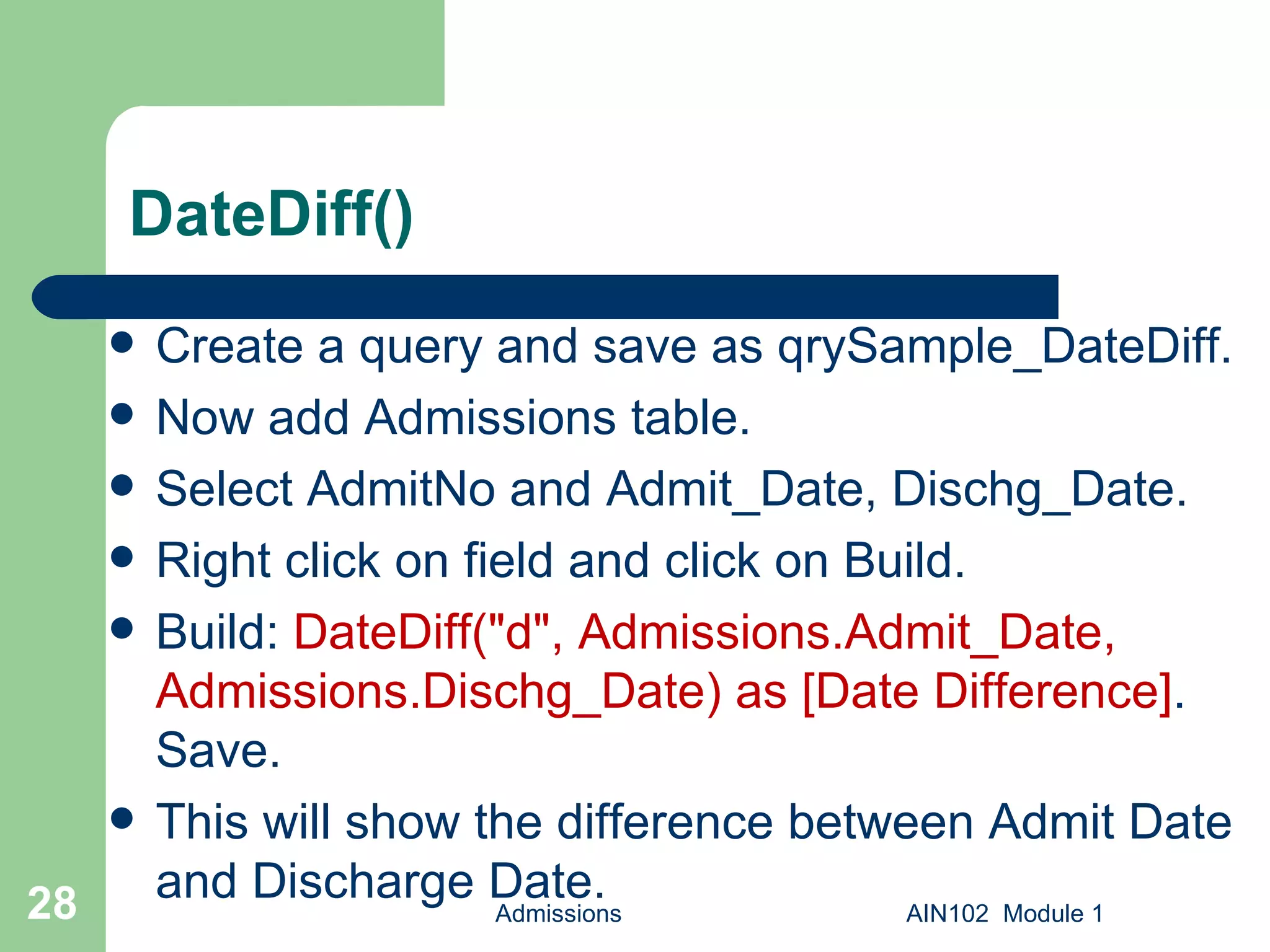 DateDiff() Create a query and save as qrySample_DateDiff. Now add Admissions table. Select AdmitNo and Admit_Date, Dischg_Date. Right click on field and click on Build. Build:  DateDiff("d", Admissions.Admit_Date, Admissions.Dischg_Date) as [Date Difference] . Save.  This will show the difference between Admit Date and Discharge Date. Admissions AIN102  Module 1 