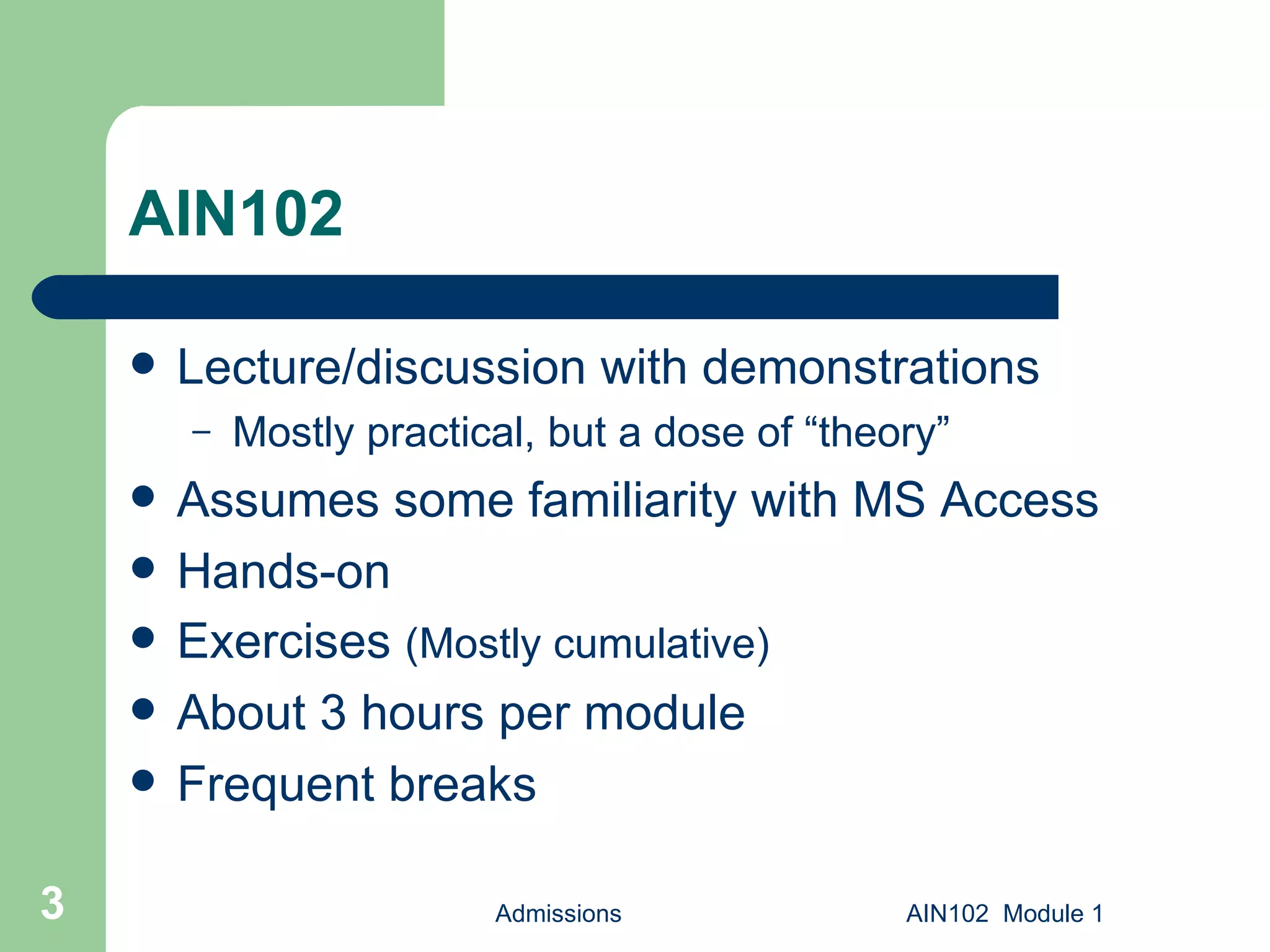 AIN102 Lecture/discussion with demonstrations Mostly practical, but a dose of “theory” Assumes some familiarity with MS Access Hands-on Exercises  (Mostly cumulative) About 3 hours per module Frequent breaks Admissions AIN102  Module 1 
