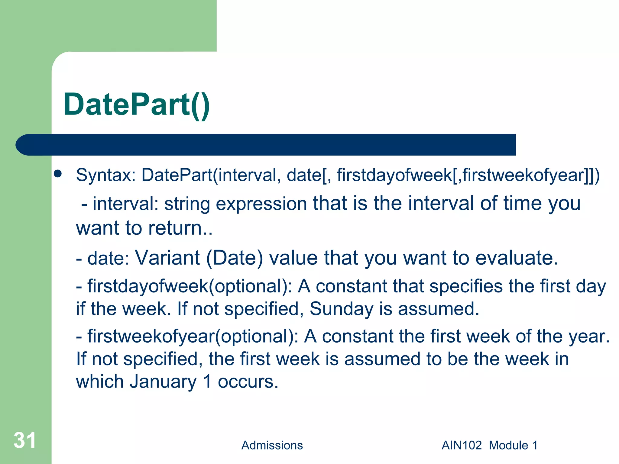 DatePart() Syntax: DatePart(interval, date[, firstdayofweek[,firstweekofyear]])   - interval: string expression  that is the interval of time you want to return. . - date:  Variant (Date) value that you want to evaluate. - firstdayofweek(optional): A constant that specifies the first day if the week. If not specified, Sunday is assumed.  - firstweekofyear(optional): A constant the first week of the year. If not specified, the first week is assumed to be the week in which January 1 occurs. Admissions AIN102  Module 1 