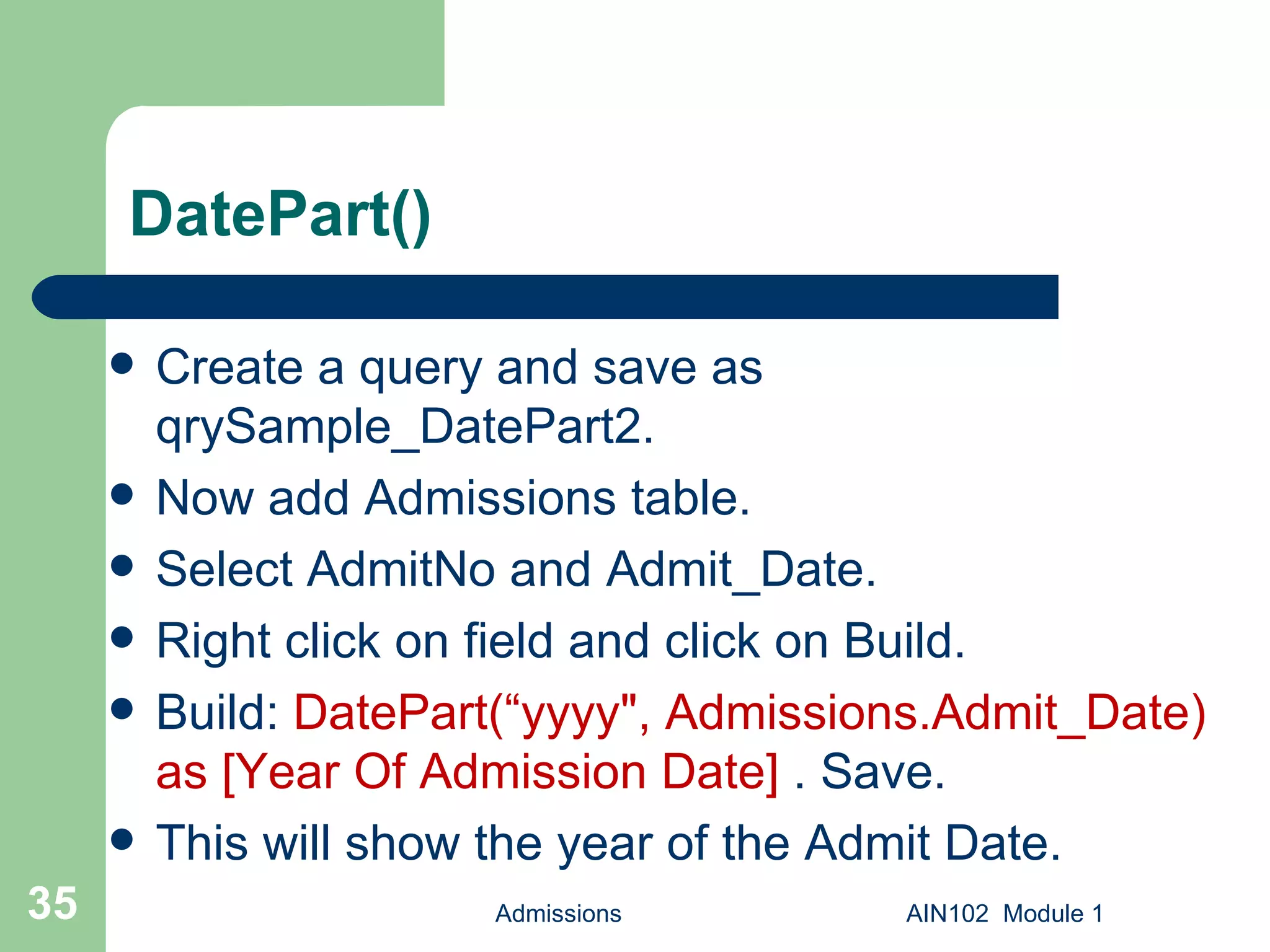 DatePart() Create a query and save as qrySample_DatePart2. Now add Admissions table. Select AdmitNo and Admit_Date. Right click on field and click on Build. Build:  DatePart(“yyyy", Admissions.Admit_Date) as [Year Of Admission Date]  . Save.  This will show the year of the Admit Date. Admissions AIN102  Module 1 
