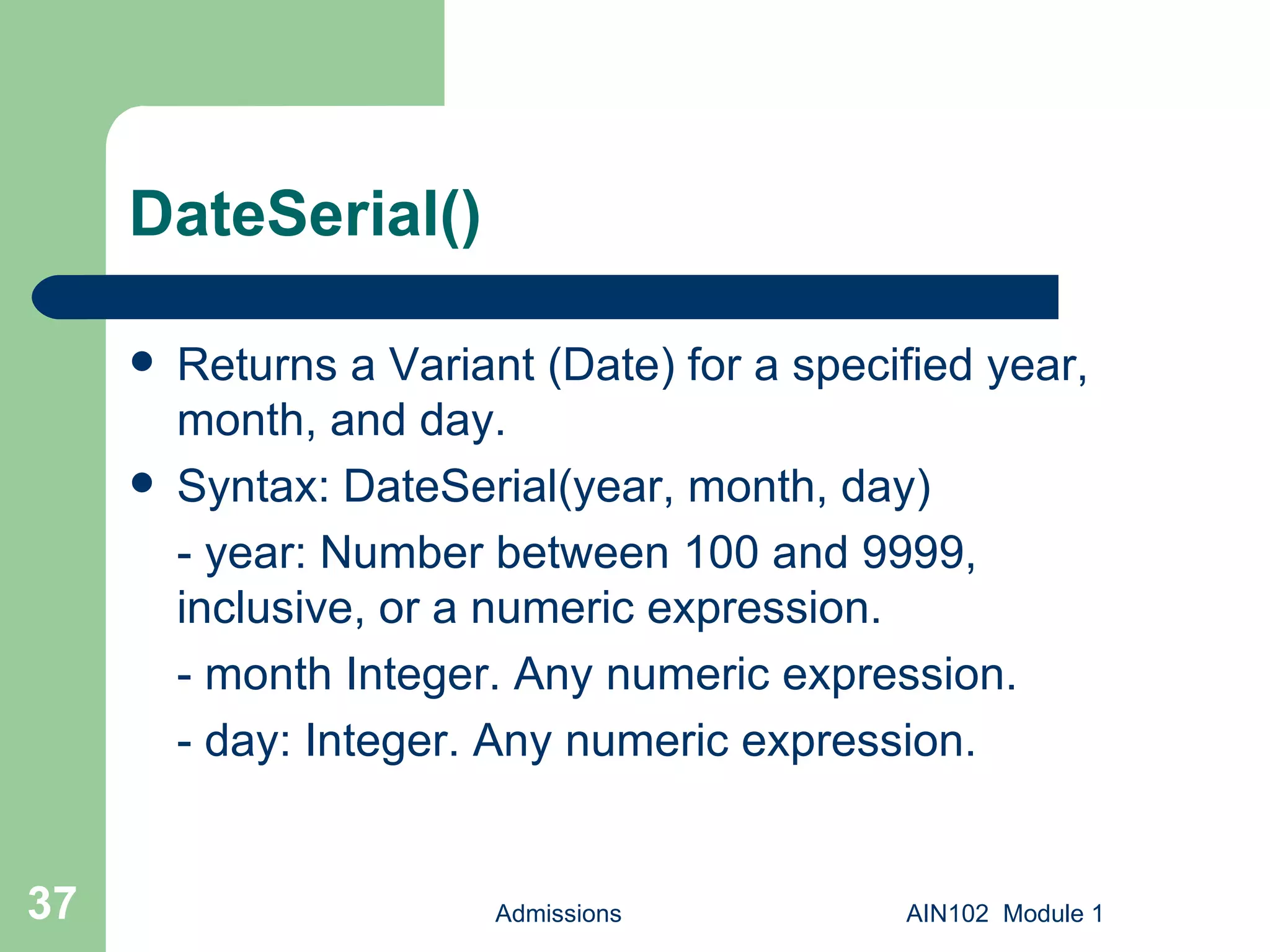 DateSerial() Returns a Variant (Date) for a specified year, month, and day. Syntax: DateSerial(year, month, day) - year: Number between 100 and 9999, inclusive, or a numeric expression. - month Integer. Any numeric expression. - day: Integer. Any numeric expression. Admissions AIN102  Module 1 