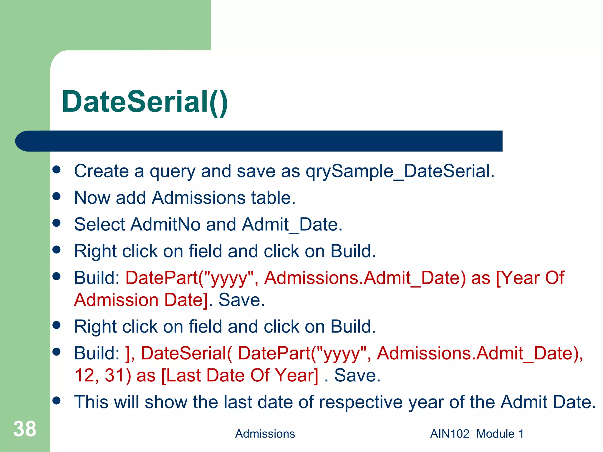 DateSerial() Create a query and save as qrySample_DateSerial. Now add Admissions table. Select AdmitNo and Admit_Date. Right click on field and click on Build. Build:  DatePart("yyyy", Admissions.Admit_Date) as [Year Of Admission Date] . Save.  Right click on field and click on Build. Build:  ], DateSerial( DatePart("yyyy", Admissions.Admit_Date), 12, 31) as [Last Date Of Year]  . Save.  This will show the last date of respective year of the Admit Date. Admissions AIN102  Module 1 