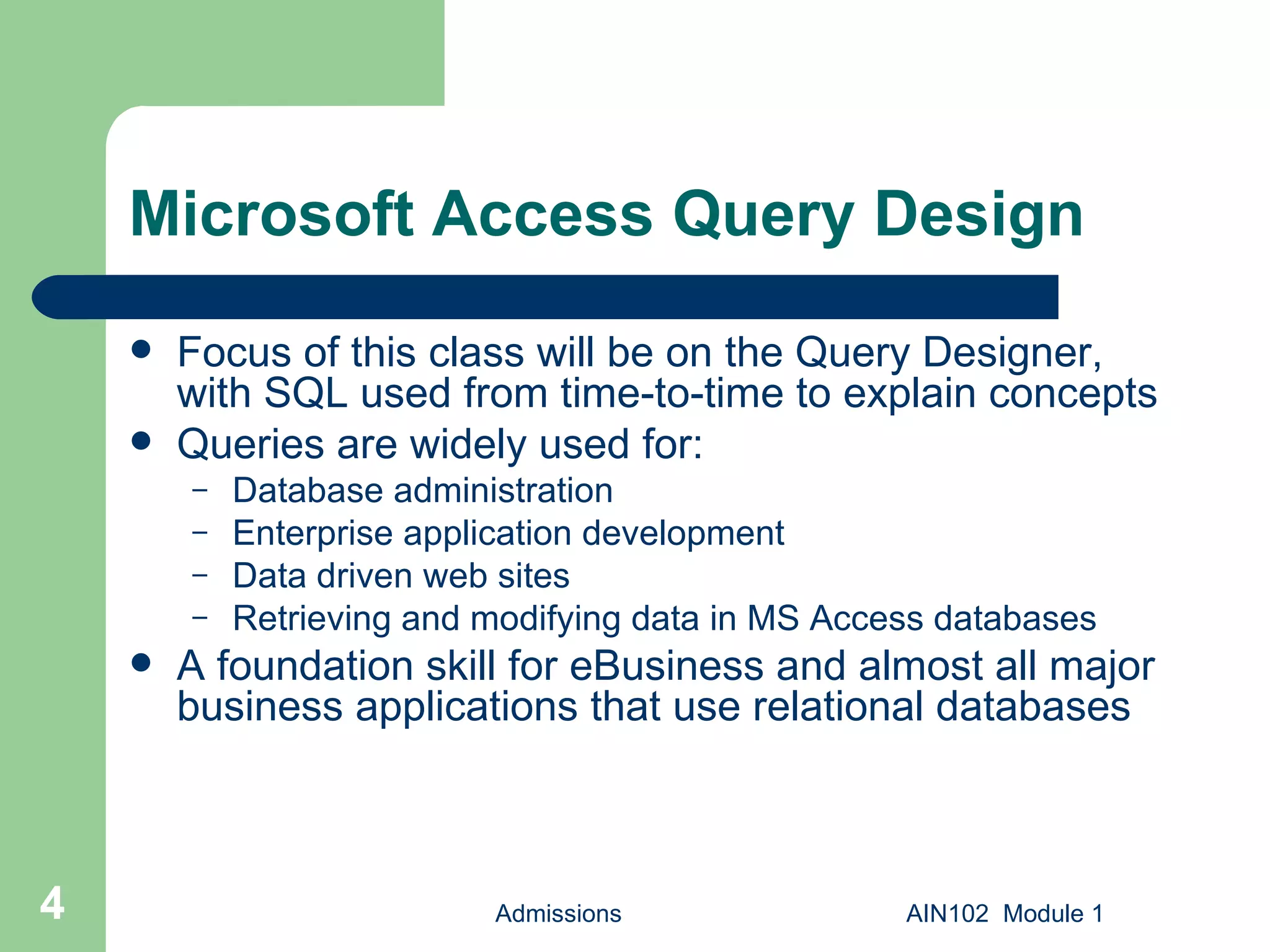 Microsoft Access Query Design Focus of this class will be on the Query Designer, with SQL used from time-to-time to explain concepts Queries are widely used for: Database administration Enterprise application development Data driven web sites Retrieving and modifying data in MS Access databases A foundation skill for eBusiness and almost all major business applications that use relational databases Admissions AIN102  Module 1 