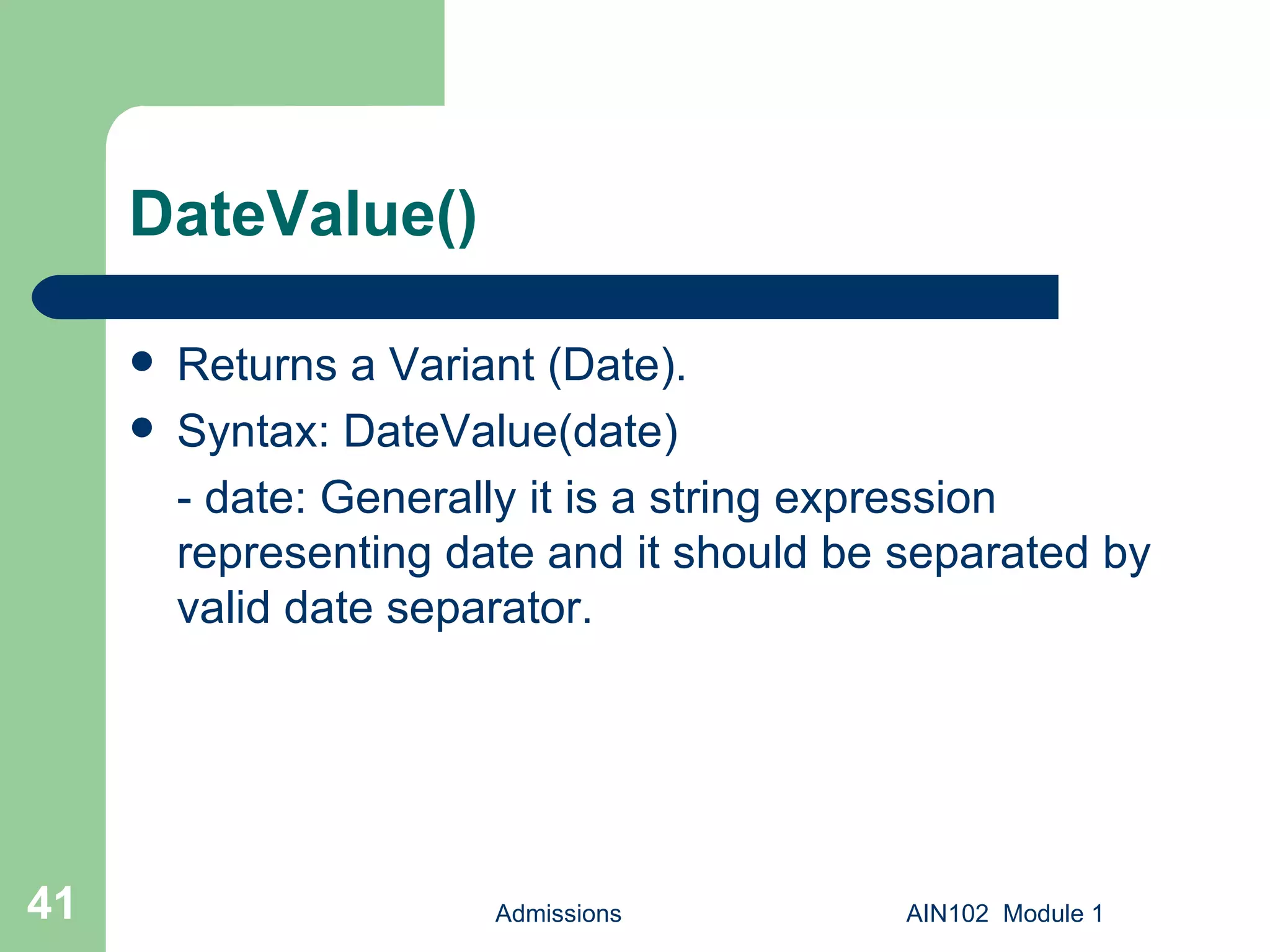 DateValue() Returns a Variant (Date). Syntax: DateValue(date) - date: Generally it is a string expression representing date and it should be separated by valid date separator. Admissions AIN102  Module 1 
