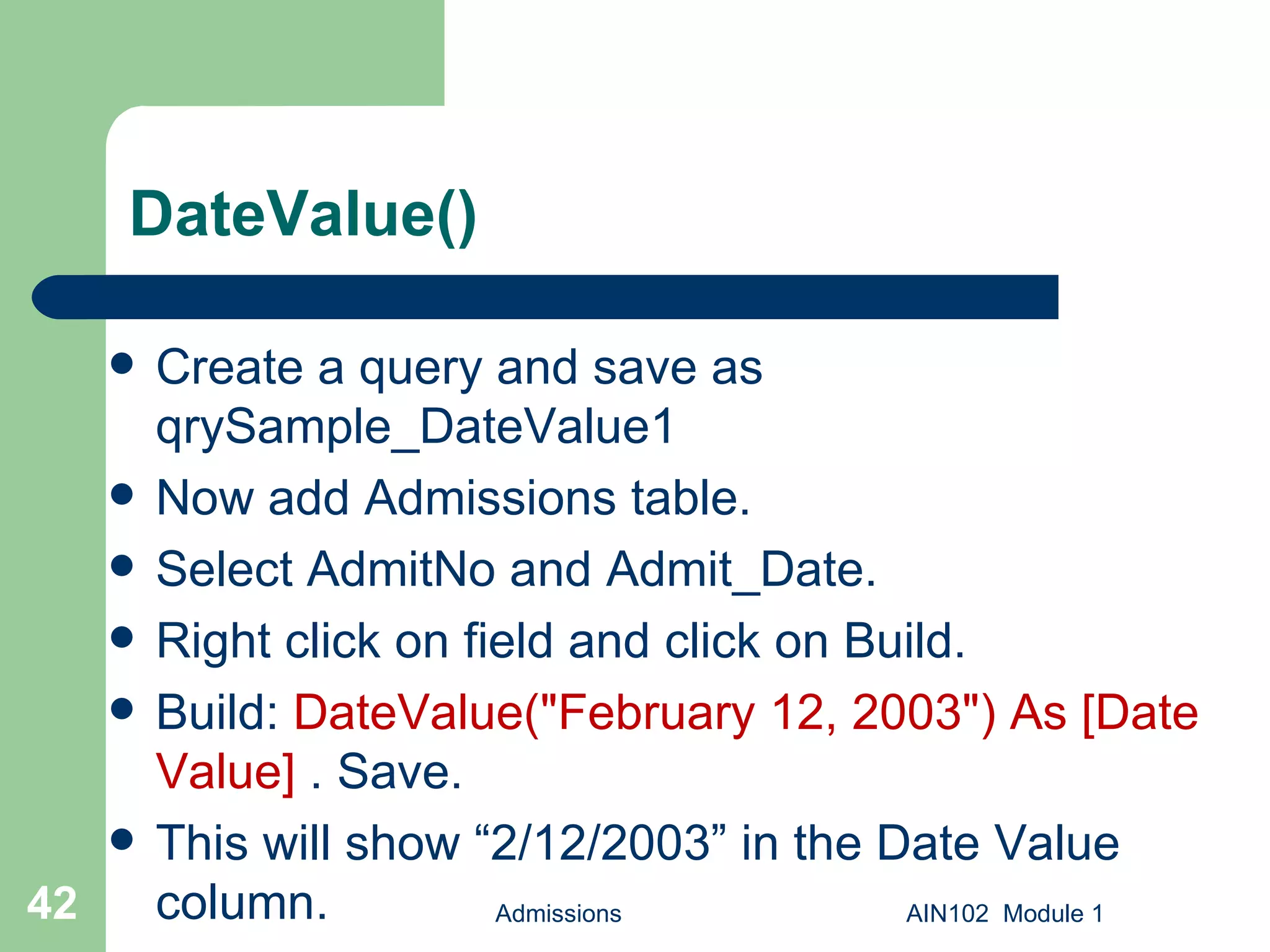 DateValue() Create a query and save as qrySample_DateValue1  Now add Admissions table. Select AdmitNo and Admit_Date. Right click on field and click on Build. Build:  DateValue("February 12, 2003") As [Date Value]  . Save.  This will show “2/12/2003” in the Date Value column.  Admissions AIN102  Module 1 